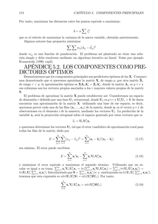 174 CAPÍTULO 5. COMPONENTES PRINCIPALES
Por tanto, maximizar las distancias entre los puntos equivale a maximizar:
A = n
X
z2
i
que es el criterio de maximizar la varianza de la nueva variable, obtenida anteriormente.
Algunos autores han propuesta minimizar
X X
wij(dij − bdij)2
donde wij es una función de ponderación. El problema así planteado no tiene una solu-
ción simple y debe resolverse mediante un algoritmo iterativo no lineal. Veáse por ejemplo
Krzanowski (1990, cap2).
APÉNDICE 5.2. LOS COMPONENTES COMO PRE-
DICTORES ÓPTIMOS
Demostraremos que los componentes principales son predictores óptimos de las X. Comence-
mos demostrando que si queremos aproximar la matriz X, de rango p, por otra matriz bXr
de rango r < p, la aproximación óptima es XArA0
r = ZrA0
r, donde la matriz Ar es p × r y
sus columnas son los vectores propios asociados a los r mayores valores propios de la matriz
S.
El problema de aproximar la matriz X puede establecerse así: Consideremos un espacio
de dimensión r deÞnido por una base Ur ortonormal, donde Ur es p×r y U0
rUr = I. Se desea
encontrar una aproximación de la matriz X utilizando una base de ese espacio, es decir,
queremos prever cada una de las Þlas (x1, ..., xn) de la matriz, donde xi es el vector p × 1 de
observaciones en el elemento i de la muestra, mediante los vectores Ur. La predicción de la
variable xi será la proyección ortogonal sobre el espacio generado por estos vectores que es
bxi = UrU0
rxi
y queremos determinar los vectores Ur tal que el error cuadrático de aproximación total para
todas las Þlas de la matriz, dado por
E =
p
X
j=1
nX
i=1
(xij − bxij)2
=
nX
i=1
(xi − bxi)0
(xi − bxi) (5.17)
sea mínimo. El error puede escribirse
E =
nX
i=1
xi
0
xi −
nX
i=1
xi
0
UrU0
rxi (5.18)
y minimizar el error equivale a maximizar el segundo término. Utilizando que un es-
calar es igual a su traza,
Pn
i=1 xi
0
UrU0
rxi = tr(
Pn
i=1 xi
0
UrU0
rxi) =
Pn
i=1 tr(UrU0
rxixi
0
) =
tr(UrU0
r
Pn
i=1 xixi
0
). Introduciendo que S =
Pn
i=1 xixi
0
/n y sustituyendo en tr(UrU0
r
Pn
i=1 xixi
0
),
tenemos que esta expresión es ntr(UrU0
rS) = ntr(U0
rSUr). Por tanto:
nX
i=1
xi
0
UrU0
rxi = ntr(U0
rSUr) (5.19)
 