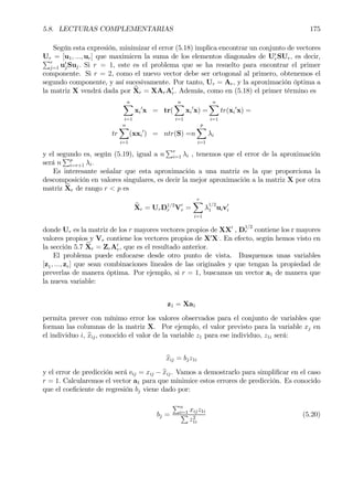 5.8. LECTURAS COMPLEMENTARIAS 175
Según esta expresión, minimizar el error (5.18) implica encontrar un conjunto de vectores
Ur = [u1, ..., ur] que maximicen la suma de los elementos diagonales de U0
rSUr, es decir,Pr
j=1 u0
jSuj. Si r = 1, este es el problema que se ha resuelto para encontrar el primer
componente. Si r = 2, como el nuevo vector debe ser ortogonal al primero, obtenemos el
segundo componente, y así sucesivamente. Por tanto, Ur = Ar, y la aproximación óptima a
la matriz X vendrá dada por bXr = XArA0
r. Además, como en (5.18) el primer término es
nX
i=1
xi
0
x = tr(
nX
i=1
xi
0
x) =
nX
i=1
tr(xi
0
x) =
tr
nX
i=1
(xxi
0
) = ntr(S) =n
p
X
i=1
λi
y el segundo es, según (5.19), igual a n
Pr
i=1 λi , tenemos que el error de la aproximación
será n
Pp
i=r+1 λi.
Es interesante señalar que esta aproximación a una matriz es la que proporciona la
descomposición en valores singulares, es decir la mejor aproximación a la matriz X por otra
matriz bXr de rango r < p es
bXr = UrD1/2
r V0
r =
rX
i=1
λ
1/2
1 uiv0
i
donde Ur es la matriz de los r mayores vectores propios de XX0
, D
1/2
r contiene los r mayores
valores propios y Vr contiene los vectores propios de X0
X.
. En efecto, según hemos visto en
la sección 5.7 bXr = ZrA0
r, que es el resultado anterior.
El problema puede enfocarse desde otro punto de vista. Busquemos unas variables
[z1, ..., zr] que sean combinaciones lineales de las originales y que tengan la propiedad de
preverlas de manera óptima. Por ejemplo, si r = 1, buscamos un vector a1 de manera que
la nueva variable:
z1 = Xa1
permita prever con mínimo error los valores observados para el conjunto de variables que
forman las columnas de la matriz X. Por ejemplo, el valor previsto para la variable xj en
el individuo i, bxij, conocido el valor de la variable z1 para ese individuo, z1i será:
bxij = bjz1i
y el error de predicción será eij = xij − bxij. Vamos a demostrarlo para simpliÞcar en el caso
r = 1. Calcularemos el vector a1 para que minimice estos errores de predicción. Es conocido
que el coeÞciente de regresión bj viene dado por:
bj =
Pn
i=1 xijz1i
P
z2
1i
(5.20)
 