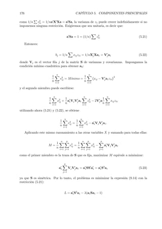 176 CAPÍTULO 5. COMPONENTES PRINCIPALES
como 1/n
P
z2
1i = 1/na0
X0
Xa = a0
Sa, la varianza de z1 puede crecer indeÞnidamente si no
imponemos ninguna restricción. Exigiremos que sea unitaria, es decir que:
a0
Sa = 1 = (1/n)
X
z2
1i (5.21)
Entonces:
bj = 1/n
X
xijz1i = 1/nX0
jXa1 = V0
ja1 (5.22)
donde Vj es el vector Þla j de la matriz S de varianzas y covarianzas. Impongamos la
condición mínimo cuadrática para obtener a1:
1
n
nX
i=1
e2
ij = M´õnimo =
1
n
nX
i=1
¡
xij − V0
ja1z1i
¢2
y el segundo miembro puede escribirse:
1
n
nX
i=1
x2
ij +
1
n
a0
1VjV0
ja1
nX
i=1
z2
1i − 2V0
ja
1
n
nX
i=1
xijz1i
utilizando ahora (5.21) y (5.22), se obtiene
1
n
nX
i=1
e2
ij =
1
n
nX
i=1
x2
ij − a0
1VjV0
ja1.
Aplicando este mismo razonamiento a las otras variables X y sumando para todas ellas:
M =
1
n
nX
i=1
p
X
j=1
e2
ij =
1
n
nX
i=1
p
X
j=1
x2
ij −
p
X
j=1
a0
1VjV0
ja1
como el primer miembro es la traza de S que es Þja, maximizar M equivale a minimizar:
a0
1
p
X
j=1
VjV0
ja1 = a0
1SS0
a0
1 = a0
1S2
a1 (5.23)
ya que S es simétrica. Por lo tanto, el problema es minimizar la expresión (9.14) con la
restricción (5.21):
L = a0
1S2
a1 − λ(a1Sa1 − 1)
 