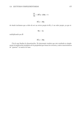 5.8. LECTURAS COMPLEMENTARIAS 177
∂L
∂a
= 2S2
a−λ2Sa = 0
S2
a = λSa
de donde incluimos que a debe de ser un vector propio de S y λ un valor propio, ya que si:
Sa = λa
multiplicando por S
S2
a = λSa
Con lo que Þnaliza la demostración. Es interesante resaltar que este resultado es simple-
mente la implicación estadística de la propiedad que tienen los vectores y raíces característicos
de ”generar” la matriz de base.
 