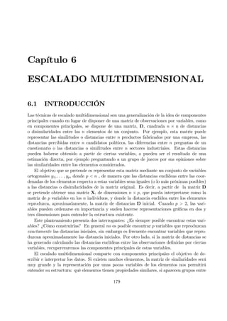 Capítulo 6
ESCALADO MULTIDIMENSIONAL
6.1 INTRODUCCIÓN
Las técnicas de escalado multidimensional son una generalización de la idea de componentes
principales cuando en lugar de disponer de una matriz de observaciones por variables, como
en componentes principales, se dispone de una matriz, D, cuadrada n × n de distancias
o disimilaridades entre los n elementos de un conjunto. Por ejemplo, esta matriz puede
representar las similitudes o distancias entre n productos fabricados por una empresa, las
distancias percibidas entre n candidatos políticos, las diferencias entre n preguntas de un
cuestionario o las distancias o similitudes entre n sectores industriales. Estas distancias
pueden haberse obtenido a partir de ciertas variables, o pueden ser el resultado de una
estimación directa, por ejemplo preguntando a un grupo de jueces por sus opiniones sobre
las similaridades entre los elementos considerados.
El objetivo que se pretende es representar esta matriz mediante un conjunto de variables
ortogonales y1, . . . , yp, donde p < n , de manera que las distancias euclídeas entre las coor-
denadas de los elementos respecto a estas variables sean iguales (o lo más próximas posibles)
a las distancias o disimilaridades de la matriz original. Es decir, a partir de la matriz D
se pretende obtener una matriz X, de dimensiones n × p, que pueda interpretarse como la
matriz de p variables en los n individuos, y donde la distancia euclídea entre los elementos
reproduzca, aproximadamente, la matriz de distancias D inicial. Cuando p > 2, las vari-
ables pueden ordenarse en importancia y suelen hacerse representaciones gráÞcas en dos y
tres dimensiones para entender la estructura existente.
Este planteamiento presenta dos interrogantes: ¿Es siempre posible encontrar estas vari-
ables? ¿Cómo construirlas? En general no es posible encontrar p variables que reproduzcan
exactamente las distancias iniciales, sin embargo es frecuente encontrar variables que repro-
duzcan aproximadamente las distancia iniciales. Por otro lado, si la matriz de distancias se
ha generado calculando las distancias euclídeas entre las observaciones deÞnidas por ciertas
variables, recupereraremos las componentes principales de estas variables.
El escalado multidimensional comparte con componentes principales el objetivo de de-
scribir e interpretar los datos. Si existen muchos elementos, la matriz de similaridades será
muy grande y la representación por unas pocas variables de los elementos nos permitirá
entender su estructura: qué elementos tienen propiedades similares, si aparecen grupos entre
179
 