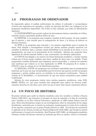18 CAPÍTULO 1. INTRODUCCIÓN
omo
1.3 PROGRAMAS DE ORDENADOR
Es impensable aplicar el análisis multivariante sin utilizar el ordenador y recomendamos
al lector que reproduzca los ejemplos y realice los ejercicios del libro con cualquiera de los
programas estadísticos disponibles. En el libro se han utilizado, por orden de diÞcultad,los
siguientes:
(1) STATGRAPHICS que permite aplicar las herramientas básicas contenidas en el libro,
teniendo buenas capacidades gráÞcas fáciles de usar.
(2) MINITAB es un programa más completo, también de fácil manejo. Es más completo
que el anterior y más comodo para la manipulación de datos y la lectura de Þcheros en
distintos formatos.
(3) SPSS es un programa más avanzado y con mejores capacidades para el manejo de
datos. Está dirigido a investigadores sociales que desean analizar grandes encuestas con
variables de distintos tipos y permite mucha ßexibilidad en la entrada de los datos y en su
manipulación, así como en la presentación de los resultados. Además este programa tiene
algoritmos de cálculo bastante Þables y muy contrastados con distintas aplicaciones.
(4) S-PLUS está dirigido a un usuario con buena formación estadística, e incluye muchas
rutinas que el lector puede combinar para hacer análisis de datos más a su medida. Puede
programarse también fácilmente para implantar nuevos desarrollos, y contiene los métodos
más modernos que todavía no se han implantado en SPSS. El programa R es similar a
S-PLUS y tiene la ventaja de ser de distribución gratuita.
(5) MATLAB y GAUSS son programas con excelentes capacidades para la manipulación
matricial, por lo que son muy recomendables para los lectores que quieran escribir sus propios
programas y probar análisis nuevos, no incluidos en los paquetes tradicionales. Tienen la
ventaja de la ßexibilidad y el inconveniente de que son menos automáticos para análisis
tradicionales.
Además de estos programas existen otros muchos paquetes estadísticos, como SAS,
BMDP, STATA, etc, que estan también bien adaptados para aplicar las técnicas multi-
variantes descritas en este libro, pero sobre los que el autor tiene menos experiencia directa.
1.4 UN POCO DE HISTORIA
El primer método para medir la relación estadística entre dos variables es debido a Francis
Galton (1822-1911), que introduce el concepto de recta de regresión y la idea de correlación
entre variables en su libro Natural Inheritance, publicado en 1889 cuando Galton tenía 67
años. Estos descubrimientos surgen en sus investigaciones sobre la transmisión de los rasgos
hereditarios, motivadas por su interés en contrastar empíricamente la teoría de la evolución
de las especies, propuesta por su primo Charles Darwin en 1859. El concepto de correlación
es aplicado en las ciencias sociales por Francis Edgeworth (1845-1926), que estudia la normal
multivariante y la matriz de correlación. Karl Pearson (1857-1936), un distinguido estadístico
británico creador del famoso contraste ji-cuadrado que lleva su nombre, obtuvo el estimador
 