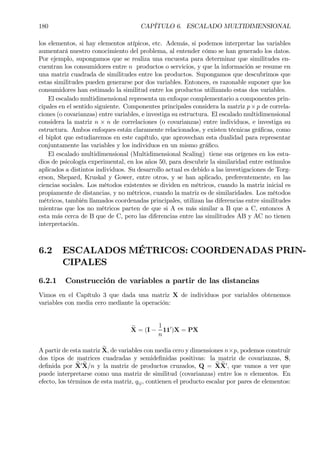 180 CAPÍTULO 6. ESCALADO MULTIDIMENSIONAL
los elementos, si hay elementos atípicos, etc. Además, si podemos interpretar las variables
aumentará nuestro conocimiento del problema, al entender cómo se han generado los datos.
Por ejemplo, supongamos que se realiza una encuesta para determinar que similitudes en-
cuentran los consumidores entre n productos o servicios, y que la información se resume en
una matriz cuadrada de similitudes entre los productos. Supongamos que descubrimos que
estas similitudes pueden generarse por dos variables. Entonces, es razonable suponer que los
consumidores han estimado la similitud entre los productos utilizando estas dos variables.
El escalado multidimensional representa un enfoque complementario a componentes prin-
cipales en el sentido siguiente. Componentes principales considera la matriz p×p de correla-
ciones (o covarianzas) entre variables, e investiga su estructura. El escalado multidimensional
considera la matriz n × n de correlaciones (o covarianzas) entre individuos, e investiga su
estructura. Ambos enfoques están claramente relacionados, y existen técnicas gráÞcas, como
el biplot que estudiaremos en este capítulo, que aprovechan esta dualidad para representar
conjuntamente las variables y los individuos en un mismo gráÞco.
El escalado multidimensional (Multidimensional Scaling) tiene sus orígenes en los estu-
dios de psicología experimental, en los años 50, para descubrir la similaridad entre estímulos
aplicados a distintos individuos. Su desarrollo actual es debido a las investigaciones de Torg-
erson, Shepard, Kruskal y Gower, entre otros, y se han aplicado, preferentemente, en las
ciencias sociales. Los métodos existentes se dividen en métricos, cuando la matriz inicial es
propiamente de distancias, y no métricos, cuando la matriz es de similaridades. Los métodos
métricos, también llamados coordenadas principales, utilizan las diferencias entre similitudes
mientras que los no métricos parten de que si A es más similar a B que a C, entonces A
esta más cerca de B que de C, pero las diferencias entre las similitudes AB y AC no tienen
interpretación.
6.2 ESCALADOS MÉTRICOS: COORDENADAS PRIN-
CIPALES
6.2.1 Construcción de variables a partir de las distancias
Vimos en el Capítulo 3 que dada una matriz X de individuos por variables obtenemos
variables con media cero mediante la operación:
eX = (I −
1
n
110
)X = PX
A partir de esta matriz eX, de variables con media cero y dimensiones n×p, podemos construir
dos tipos de matrices cuadradas y semideÞnidas positivas: la matriz de covarianzas, S,
deÞnida por eX0 eX/n y la matriz de productos cruzados, Q = eXeX0
, que vamos a ver que
puede interpretarse como una matriz de similitud (covarianzas) entre los n elementos. En
efecto, los términos de esta matriz, qij, contienen el producto escalar por pares de elementos:
 