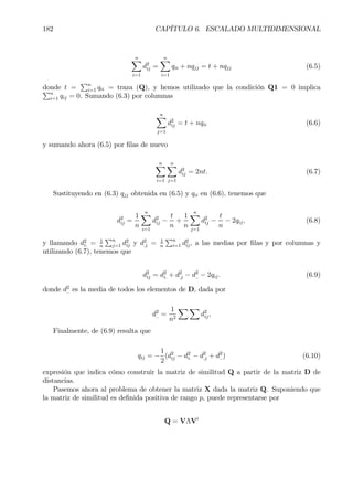182 CAPÍTULO 6. ESCALADO MULTIDIMENSIONAL
nX
i=1
d2
ij =
nX
i=1
qii + nqjj = t + nqjj (6.5)
donde t =
Pn
i=1 qii = traza (Q), y hemos utilizado que la condición Q1 = 0 implicaPn
i=1 qij = 0. Sumando (6.3) por columnas
nX
j=1
d2
ij = t + nqii (6.6)
y sumando ahora (6.5) por Þlas de nuevo
nX
i=1
nX
j=1
d2
ij = 2nt. (6.7)
Sustituyendo en (6.3) qjj obtenida en (6.5) y qii en (6.6), tenemos que
d2
ij =
1
n
nX
i=1
d2
ij −
t
n
+
1
n
nX
j=1
d2
ij −
t
n
− 2qij, (6.8)
y llamando d2
i. = 1
n
Pn
j=1 d2
ij y d2
.j = 1
n
Pn
i=1 d2
ij, a las medias por Þlas y por columnas y
utilizando (6.7), tenemos que
d2
ij = d2
i. + d2
.j − d2
.. − 2qij. (6.9)
donde d2
.. es la media de todos los elementos de D, dada por
d2
.. =
1
n2
X X
d2
ij,
Finalmente, de (6.9) resulta que
qij = −
1
2
(d2
ij − d2
i. − d2
.j + d2
..) (6.10)
expresión que indica cómo construir la matriz de similitud Q a partir de la matriz D de
distancias.
Pasemos ahora al problema de obtener la matriz X dada la matriz Q. Suponiendo que
la matriz de similitud es deÞnida positiva de rango p, puede representarse por
Q = VΛV0
 