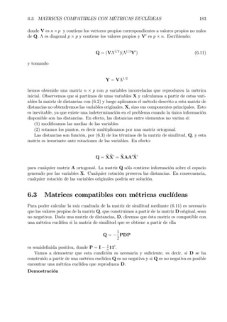 6.3. MATRICES COMPATIBLES CON MÉTRICAS EUCLÍDEAS 183
donde V es n×p y contiene los vectores propios correspondientes a valores propios no nulos
de Q, Λ es diagonal p × p y contiene los valores propios y V0
es p × n. Escribiendo:
Q = (VΛ1/2
)(Λ1/2
V0
) (6.11)
y tomando
Y = VΛ1/2
hemos obtenido una matriz n × p con p variables incorreladas que reproducen la métrica
inicial. Observemos que si partimos de unas variables X y calculamos a partir de estas vari-
ables la matriz de distancias con (6.2) y luego aplicamos el método descrito a esta matriz de
distancias no obtendremos las variables originales, X, sino sus componentes principales. Esto
es inevitable, ya que existe una indeterminación en el problema cuando la única información
disponible son las distancias. En efecto, las distancias entre elementos no varían si:
(1) modiÞcamos las medias de las variables
(2) rotamos los puntos, es decir multiplicamos por una matriz ortogonal.
Las distancias son función, por (6.3) de los términos de la matriz de similitud, Q, y esta
matriz es invariante ante rotaciones de las variables. En efecto:
Q = eX eX0
= eXAA0 eX0
para cualquier matriz A ortogonal. La matriz Q sólo contiene información sobre el espacio
generado por las variables X. Cualquier rotación preserva las distancias. En consecuencia,
cualquier rotación de las variables originales podría ser solución.
6.3 Matrices compatibles con métricas euclídeas
Para poder calcular la raíz cuadrada de la matriz de similitud mediante (6.11) es necesario
que los valores propios de la matriz Q, que construimos a partir de la matriz D original, sean
no negativos. Dada una matriz de distancias, D, diremos que ésta matriz es compatible con
una métrica euclídea si la matriz de similitud que se obtiene a partir de ella
Q = −
1
2
PDP
es semideÞnida positiva, donde P = I − 1
n
110
.
Vamos a demostrar que esta condición es necesaria y suÞciente, es decir, si D se ha
construido a partir de una métrica euclídea Q es no negativa y si Q es no negativa es posible
encontrar una métrica euclídea que reproduzca D.
Demostración
 