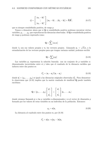 6.3. MATRICES COMPATIBLES CON MÉTRICAS EUCLÍDEAS 185
Q =



(x1 − x)0
...
(xn − x)0


 [(x1 − x) . . . (xn − x)] = ˜X˜X
0
, (6.17)
que es siempre semideÞnida positiva, de rango p.
Vamos a demostrar ahora que si Q es semideÞnida positiva podemos encontrar ciertas
variables, y1, . . . , yp, que reproduzcan las distancias observadas. Si Q es semideÞnida positiva
de rango p podemos expresarla como:
Q =
p
X
λiviv0
i
donde λi son sus valores propios y vi los vectores propios. Llamando yi =
√
λivi a la
estandarización de los vectores propios para que tengan varianza unidad, podemos escribir
Q =
X
yiy0
i (6.18)
Las variables yi representan la solución buscada: son un conjunto de p variables n-
dimensionales incorreladas entre sí y tales que el cuadrado de la distancia euclídea que
inducen entre dos puntos es:
δ2
ij = (zi − zj)0
(zi − zj) (6.19)
donde z0
i = (yi1, . . . , yip) es igual a las distancias originales observadas d2
ij. Para demostrar-
lo observemos que (6.18) implica que la matriz cuadrada de similitud Q puede también
escribirse:
Q = [y1, . . . , yp]



y0
1
...
y0
p


 =



z0
1
...
z0
n


 [z1, . . . , zn]
donde estamos llamando y a las p variables n-dimensionales y z al vector de dimensión p
formado por los valores de estas variables en un individuo de la población. Entonces:
qij = z0
izj (6.20)
La distancia al cuadrado entre dos puntos es, por (6.19)
δ2
ij = z0
izi + z0
jzj − 2z0
izj
 