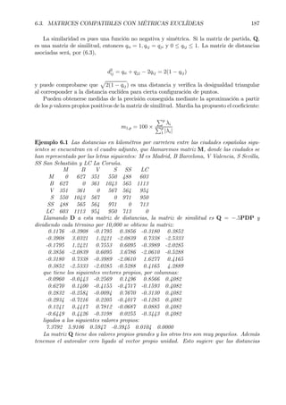 6.3. MATRICES COMPATIBLES CON MÉTRICAS EUCLÍDEAS 187
La similaridad es pues una función no negativa y simétrica. Si la matriz de partida, Q,
es una matriz de similitud, entonces qii = 1, qij = qji y 0 ≤ qij ≤ 1. La matriz de distancias
asociadas será, por (6.3),
d2
ij = qii + qjj − 2qij = 2(1 − qij)
y puede comprobarse que
p
2(1 − qij) es una distancia y veriÞca la desigualdad triangular
al corresponder a la distancia euclídea para cierta conÞguración de puntos.
Pueden obtenerse medidas de la precisión conseguida mediante la aproximación a partir
de los p valores propios positivos de la matriz de similitud. Mardia ha propuesto el coeÞciente:
m1,p = 100 ×
Pp
λi
Pp
1 |λi|
Ejemplo 6.1 Las distancias en kilométros por carretera entre las ciudades españolas sigu-
ientes se encuentran en el cuadro adjunto, que llamaremos matriz M, donde las ciudades se
han representado por las letras siguientes: M es Madrid, B Barcelona, V Valencia, S Sevilla,
SS San Sebastián y LC La Coruña.
M B V S SS LC
M 0 627 351 550 488 603
B 627 0 361 1043 565 1113
V 351 361 0 567 564 954
S 550 1043 567 0 971 950
SS 488 565 564 971 0 713
LC 603 1113 954 950 713 0
Llamando D a esta matriz de distancias, la matriz de similitud es Q = −.5PDP y
dividiendo cada término por 10,000 se obtiene la matriz:
0.1176 -0.3908 -0.1795 0.3856 -0.3180 0.3852
-0.3908 3.0321 1.2421 -2.0839 0.7338 -2.5333
-0.1795 1.2421 0.7553 0.6095 -0.3989 -2.0285
0.3856 -2.0839 0.6095 3.6786 -2.0610 -0.5288
-0.3180 0.7338 -0.3989 -2.0610 1.6277 0.4165
0.3852 -2.5333 -2.0285 -0.5288 0.4165 4.2889
que tiene los siguientes vectores propios, por columnas:
-0.0960 -0.0443 -0.2569 0.1496 0.8566 0.4082
0.6270 0.1400 -0.4155 -0.4717 -0.1593 0.4082
0.2832 -0.2584 -0.0094 0.7670 -0.3130 0.4082
-0.2934 -0.7216 0.2205 -0.4017 -0.1285 0.4082
0.1241 0.4417 0.7812 -0.0687 0.0885 0.4082
-0.6449 0.4426 -0.3198 0.0255 -0.3443 0.4082
ligados a los siguientes valores propios:
7.3792 5.9106 0.5947 -0.3945 0.0104 0.0000
La matriz Q tiene dos valores propios grandes y los otros tres son muy pequeños. Además
tenemos el autovalor cero ligado al vector propio unidad. Esto sugiere que las distancias
 
