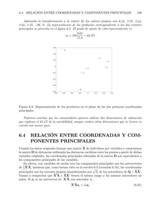 6.4. RELACIÓN ENTRE COORDENADAS Y COMPONENTES PRINCIPALES 189
Aplicando la transformacion a la matriz Q, los valores propios son 6.24, 3.37, 2.44,
2.04, 1.25, -.06, 0. La representacion de los productos correspondiente a los dos vectores
principales se presenta en el Þgura 6.2. El grado de ajuste de esta representación es
m = 100
9.61
15.4
= 62.4%
-0.8 -0.6 -0.4 -0.2 0 0.2 0.4 0.6
-0.8
-0.6
-0.4
-0.2
0
0.2
0.4
0.6
A
B
C
D
E
F
G
Figura 6.2: Representación de los productos en el plano de las dos primeras coordenadas
principales.
Podemos concluir que los consumidores parecen utilizar dos dimensiones de valoración
que explican el 62.4% de la variabilidad, aunque existen otras dimensiones que se tienen en
cuenta con menor peso.
6.4 RELACIÓN ENTRE COORDENADAS Y COM-
PONENTES PRINCIPALES
Cuando los datos originales forman una matriz eX de individuos por variables y construimos
la matriz D de distancias utilizando las distancias euclídeas entre los puntos a partir de dichas
variables originales, las coordenadas principales obtenidas de la matriz D son equivalentes a
los componentes principales de las variables.
En efecto, con variables de media cero los componentes principales son los autovectores
de 1
n
eX0 eX, mientras que, como hemos visto en la sección 6.3 (ecuación 6.18), las coordenadas
principales son los vectores propios estandarizados por
√
λi de los autovalores de Q = eX eX0
.
Vamos a comprobar que eX0 eX y eXeX0
tienen el mismo rango y los mismos autovalores no
nulos. Si ai es un autovector de X0 eX con autovalor λi,
eX0 eXai = λiai (6.21)
 