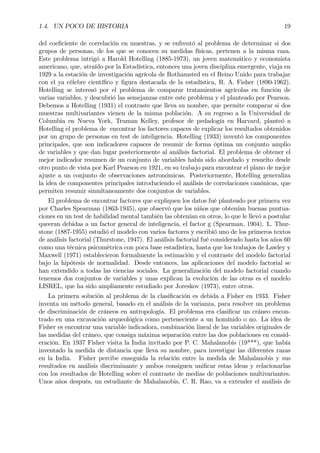 1.4. UN POCO DE HISTORIA 19
del coeÞciente de correlación en muestras, y se enfrentó al problema de determinar si dos
grupos de personas, de los que se conocen su medidas físicas, pertenen a la misma raza.
Este problema intrigó a Harold Hotelling (1885-1973), un joven matemático y economista
americano, que, atraído por la Estadística, entonces una joven disciplina emergente, viaja en
1929 a la estación de investigación agrícola de Rothamsted en el Reino Unido para trabajar
con el ya célebre cientíÞco y Þgura destacada de la estadística, R. A. Fisher (1890-1962).
Hotelling se interesó por el problema de comparar tratamientos agrícolas en función de
varias variables, y descubrió las semejanzas entre este problema y el planteado por Pearson.
Debemos a Hotelling (1931) el contraste que lleva su nombre, que permite comparar si dos
muestras multivariantes vienen de la misma población. A su regreso a la Universidad de
Columbia en Nueva York, Truman Kelley, profesor de pedadogía en Harvard, planteó a
Hotelling el problema de encontrar los factores capaces de explicar los resultados obtenidos
por un grupo de personas en test de inteligencia. Hotelling (1933) inventó los componentes
principales, que son indicadores capaces de resumir de forma óptima un conjunto amplio
de variables y que dan lugar posteriormente al análisis factorial. El problema de obtener el
mejor indicador resumen de un conjunto de variables había sido abordado y resuelto desde
otro punto de vista por Karl Pearson en 1921, en su trabajo para encontrar el plano de mejor
ajuste a un conjunto de observaciones astronómicas. Posteriormente, Hotelling generaliza
la idea de componentes principales introduciendo el análisis de correlaciones canónicas, que
permiten resumir simultaneamente dos conjuntos de variables.
El problema de encontrar factores que expliquen los datos fué planteado por primera vez
por Charles Spearman (1863-1945), que observó que los niños que obtenían buenas puntua-
ciones en un test de habilidad mental también las obtenían en otros, lo que le llevó a postular
queeran debidas a un factor general de inteligencia, el factor g (Spearman, 1904). L. Thur-
stone (1887-1955) estudió el modelo con varios factores y escribió uno de los primeros textos
de análisis factorial (Thurstone, 1947). El análisis factorial fué considerado hasta los años 60
como una técnica psicométrica con poca base estadística, hasta que los trabajos de Lawley y
Maxwell (1971) establecieron formalmente la estimación y el contraste del modelo factorial
bajo la hipótesis de normalidad. Desde entonces, las aplicaciones del modelo factorial se
han extendido a todas las ciencias sociales. La generalización del modelo factorial cuando
tenemos dos conjuntos de variables y unas explican la evolución de las otras es el modelo
LISREL, que ha sido ampliamente estudiado por Joreskov (1973), entre otros.
La primera solución al problema de la clasiÞcación es debida a Fisher en 1933. Fisher
inventa un método general, basado en el análisis de la varianza, para resolver un problema
de discriminación de cráneos en antropología. El problema era clasiÞcar un cráneo encon-
trado en una excavación arqueológica como perteneciente a un homínido o no. La idea de
Fisher es encontrar una variable indicadora, combinación lineal de las variables originales de
las medidas del cráneo, que consiga máxima separación entre las dos poblaciones en consid-
eración. En 1937 Fisher visita la India invitado por P. C. Mahalanobis (19***), que había
inventado la medida de distancia que lleva su nombre, para investigar las diferentes razas
en la India. Fisher percibe enseguida la relación entre la medida de Mahalanobis y sus
resultados en análisis discriminante y ambos consiguen uniÞcar estas ideas y relacionarlas
con los resultados de Hotelling sobre el contraste de medias de poblaciones multivariantes.
Unos años después, un estudiante de Mahalanobis, C. R. Rao, va a extender el análisis de
 