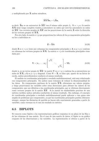 190 CAPÍTULO 6. ESCALADO MULTIDIMENSIONAL
y multiplicando por eX ambos miembros,
eX eX0 eXai = λi
eXai (6.22)
es decir, eXai es un autovector de eXeX0
con el mismo valor propio λi. Si n > p y la matriz
eX0 eX tiene rango completo tendrá p autovalores no nulos que será los autovalores no nulos
de eXeX0
. Los vectores propios de eX eX0
son las proyecciones de la matriz eX sobre la dirección
de los vectores propios de eX0 eX.
Por otro lado, la matriz n×p que proporciona los valores de los p componentes principales
en los n individuos es:
Z = eXA (6.23)
donde Z es n × p y tiene por columnas los componentes principales y A es p × p y contiene
en columnas los vectores propios de eX0 eX. La matriz n × p de coordenadas principales viene
dada por:
Y = [v1, . . . , vp]



√
λ1
...
p
λp


 = VL (6.24)
donde vi es un vector propio de eXeX0
, la matriz V es n × p y contiene los p autovectores no
nulos de eX0 eX, y L es p × p y diagonal. Como V = eX, es claro que, aparte de un factor de
escala, ambos procedimientos conducen al mismo resultado.
El análisis en coordenadas principales o escalado multidimensional, está muy relacionado
con componentes principales. En ambos casos tratamos de reducir la dimensionalidad de
los datos. En componentes partimos de la matriz eX0 eX, obtenemos sus valores propios,
y luego proyectamos las variables sobre estas direcciones para obtener los valores de los
componentes, que son idénticas a las coordenadas principales, que se obtienen directamente
como vectores propios de la matriz eXeX0
. Si la matriz de similaridades proviene de una
métrica euclídea ambos métodos conducirán al mismo resultado. Sin embargo, el concepto
de coordenadas principales o escalado multidimensional puede aplicarse a una gama más
amplia de problemas que componentes, ya que las coordenadas principales pueden obtenerse
siempre, aunque las distancias de partida no hayan sido exactamente generadas a partir de
variables, como veremos en el caso de escalado no métrico.
6.5 BIPLOTS
Se conocen como biplots a las representaciones gráÞcas conjuntas en un plano de las Þlas y
de las columnas de una matriz. En el caso de una matriz de datos, el biplot es un gráÞco
conjunto de las observaciones y las variables. La representación se obtiene a partir de la
 