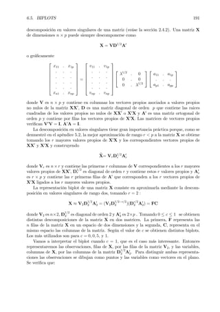 6.5. BIPLOTS 191
descomposición en valores singulares de una matriz (veáse la sección 2.4.2). Una matriz X
de dimensiones n × p puede siempre descomponerse como
X = VD1/2
A0
o gráÞcamente








x11 . x1p
. . .
. . .
. . .
. . .
xn1 . xnp








=








v11 . v1p
. . .
. . .
. . .
. . .
vnp . vnp










λ1/2
. 0
0 . 0
0 . λ1/2




a11 . a1p
. . .
ap1 . app


donde V es n × p y contiene en columnas los vectores propios asociados a valores propios
no nulos de la matriz XX0
, D es una matriz diagonal de orden p que contiene las raices
cuadradas de los valores propios no nulos de XX0
o X0
X y A0
es una matriz ortogonal de
orden p y contiene por Þlas los vectores propios de X0
X. Las matrices de vectores propios
veriÞcan V0
V = I, A0
A = I.
La descomposición en valores singulares tiene gran importancia práctica porque, como se
demuestró en el apéndice 5.2, la mejor aproximación de rango r < p a la matriz X se obtiene
tomando los r mayores valores propios de X0
X y los correspondientes vectores propios de
XX0
y X0
X y construyendo
bX= VrD1/2
r A0
r
donde Vr es n×r y contiene las primeras r columnas de V correspondientes a los r mayores
valores propios de XX0
, D
1/2
r es diagonal de orden r y contiene estos r valores propios y A0
r
es r × p y contiene las r primeras Þlas de A0
que corresponden a los r vectores propios de
X0
X ligados a los r mayores valores propios.
La representación biplot de una matriz X consiste en aproximarla mediante la descom-
posición en valores singulares de rango dos, tomando r = 2 :
X ≈ V2D1/2
2 A0
2 = (V2D1/2−c/2
2 )(Dc/2
2 A0
2) = FC
donde V2 es n×2, D
1/2
2 es diagonal de orden 2 y A0
2 es 2×p . Tomando 0 ≤ c ≤ 1 se obtienen
distintas descomposiciones de la matriz X en dos matrices. La primera, F representa las
n Þlas de la matriz X en un espacio de dos dimensiones y la segunda, C, representa en el
mismo espacio las columnas de la matriz. Según el valor de c se obtienen distintos biplots.
Los más utilizados son para c = 0, 0, 5, y 1.
Vamos a interpretar el biplot cuando c = 1, que es el caso más interesante. Entonces
representaremos las observaciones, Þlas de X, por las Þlas de la matriz V2, y las variables,
columnas de X, por las columnas de la matriz D
1/2
2 A0
2. Para distinguir ambas representa-
ciones las observaciones se dibujan como puntos y las variables como vectores en el plano.
Se veriÞca que:
 