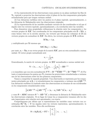 192 CAPÍTULO 6. ESCALADO MULTIDIMENSIONAL
(1) La representación de las observaciones como puntos en un plano mediante las Þlas de
V2, equivale a proyectar las observaciones sobre el plano de las dos componentes principales
estandarizadas para que tengan varianza unidad.
(2) Las distancias euclídeas entre los puntos en el plano equivale, aproximadamente, a
las distancias de Mahalanobis entre las observaciones originales.
(3) La representación de las variables mediante vectores de dos coordenadas es tal que el
ángulo entre los vectores equivale, aproximadamente, a la correlación entre las variables.
Para demostrar estas propiedades utilizaremos la relación entre los componentes y los
vectores propios de XX0
. Las coordenadas de los componentes principales son Z = XA, y,
como hemos visto en la sección anterior, los vectores que forman las columnas de Z son
vectores propios sin normalizar de XX0
. En efecto, los vectores propios de X0
X veriÞcan
X0
Xai = λiai
y multiplicando por X tenemos que
XX0
(Xai) = λi(Xai)
por tanto, zi = Xai es un vector propio de la matriz XX0
, pero no esta normalizado a norma
unidad. El vector propio normalizado será
vi =
1
√
λi
zi.
Generalizando, la matriz de vectores propios de XX0
normalizados a norma unidad será
V = [v1, ..., vp] =
·
1
√
λi
z1, ...,
1
√
λi
zp
¸
= ZD−1/2
y es inmediato que con esta normalización V0
V = D−1/2
Z
0
ZD−1/2
= D−1/2
DD−1/2
=I. Por
tanto si representamos los puntos por V2 tenemos las proyecciones estandarizadas a varianza
uno de las observaciones sobre los dos primeros componentes.
Vamos a comprobar la segunda propiedad. Una observación se representa por los compo-
nentes principales por x0
iA, y si estandarizamos los componentes a varianza uno x0
iAD−1/2
.
Las distancias euclídeas al cuadrado entre dos observaciones en términos de sus coordenadas
en los componentes estandarizados serán:
°
°
°x0
iAD−1/2
−x
0
jAD−1/2
°
°
°
2
= (xi − xj)0
AD−1
A
0
(xi − xj)0
y como S = ADA0
entonces S−1
= AD−1
A
0
y obtenemos la distancia de Mahalanobis entre
las observaciones originales. Si en lugar de tomar los p componentes tomamos sólo los dos
más importantes esta relación será aproximada y no exacta.
Comprobaremos por último que si representamos las variables como vectores con co-
ordenadas D
1/2
2 A0
2 = C los ángulos entre los vectores representan, aproximadamente, la
correlación entre las variables. Para ello escribiremos
S ' A2D2A0
2 = CC´=


c0
1
...
c0
p


£
c1 ... cp
¤
 