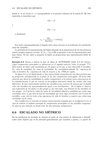 6.6. ESCALADO NO MÉTRICO 193
donde c1 es un vector 2 × 1 correspondiente a la primera columna de la matriz C. De esta
expresión es inmediato que
c0
ici = s2
i
y
c0
icj = sij
y Þnalmente
rij =
c0
icj
kcik kcjk
= cos(cicj)
Por tanto, aproximadamente el ángulo entre estos vectores es el coeÞciente de correlación
entre las variables.
La precisión de la representación del biplot depende de la importancia de los dos primeros
valores propios respecto al total. Si (λ1 + λ2)/tr(S) es próximo a uno la representación será
muy buena. Si este valor es pequeño el biplot no proporciona una representación Þable de
los datos.
Ejemplo 6.3 Vamos a utilizar la base de datos de MUNDODES (tabla A.6 del Anéxo),
cuyos componentes principales se obtuvieron en el capítulo anterior (véae el ejemplo ***).
Esta matriz de datos está constituida por 91 países en los que se han observado 9 variables:
X1: ratio de natalidad, X2: ratio de mortalidad, X3: mortalidad infantil, X4: esperanza de
vida en hombres X5: esperanza de vida de mujeres y X6: PNB per capita.
La Þgura 6.3 es un biplot donde se han representado conjuntamente las observaciones por
su proyección estandarizada en el plano de los dos componentes principales. El lector debe
observar que ahora la variabilidad en ambos componentes es la misma como consecuencia de
la estandarización, lo que no ocurría en los gráÞcos anteriores donde las escalas eran muy
diferentes. Se han representado también las variables como vectores de manera que el ángulo
entre las variables sea aproximadamente igual a sus correlaciones. En el biplot se observa
una separación de los países en dos grupos y, por otro lado, una división de las variables en
tres grupos: en el primero están las tasas de mortalidad infantil y natalidad que están muy
correladas entre sí, por otro la tasa de mortalidad, que tiene baja correlación con el resto de
variables, y por otro la renta y las esperanzas de vida de hombres y mujeres que están muy
correladas con la renta.
En el gráÞco 6.4 se muestra la misma representación conjunta que en la Þguras 6.3 en el
caso de realizar el análisis normado de componentes principales en las variables originales.
Se aprecia una relación no lineal entre las dos primeras componentes.
6.6 ESCALADO NO MÉTRICO
En los problemas de escalado no métrico se parte de una matriz de diferencias o disimili-
tudes entre objetos que se ha obtenido generalmente por consultas a jueces, o a partir de
 