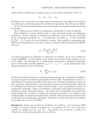 196 CAPÍTULO 6. ESCALADO MULTIDIMENSIONAL
donde la única condición que se impone es que f es una función monótona, es decir, si
δij > δih ⇔ dij > dih .
El objetivo que se pretende es encontrar unas coordenadas que sean capaces de reproducir
estas distancias a partir únicamente de la condición de monotonía. Para ello hay que deÞnir:
(1) Un criterio de bondad del ajuste que sea invariante ante transformaciones monótonas
de los datos.
(2) Un algoritmo para obtener las coordenadas, optimizando el criterio establecido.
Estos problemas no tienen solución única y se han presentado muchos procedimientos
alternativos. El más utilizado es minimizar las diferencias entre las distancias derivadas
de las coordenadas principales, bdij , y las similitudes de partida δij , es decir minimizar
P P
(δij − bdij )2
para todos los términos de la matriz. Esta cantidad se estandariza para
favorecer las comparaciones, con lo que se obtiene el criterio de ajuste denominado STRESS,
dado por:
S2
=
P
i<j(δij − bdij )2
P
i<j δ2
ij
(6.25)
Un criterio alternativo es minimizar las distancias al cuadrado, con lo que se obtiene el
criterio S-STRESS. Se han propuesto otros criterios que el lector puede consultar en Cox
y Cox (1994). Las distancias bdij se determinarán encontrando p coordendas principales
que se utilizan como variables implicitas yij, i = 1, ..., n, j = 1, ...p, que determinarán unas
distancias euclídeas entre dos elementos:
bd2
ij =
p
X
s=1
(yis − yjs)2
(6.26)
El método de cálculo es partir de la solución proporcionada por las coordenadas principales e
iterar para mejorar esta solución minimizando el criterio (6.25). Normalmente se toma p = 2
para facilitar la representación gráÞca de los datos, pero el número de dimensiones necesario
para una buena representación de los datos puede estimarse probando distintos valores de
p y estudiando la evolución del criterio de forma similar a como se determina el número de
componentes principales. Fijado p el problema es minimizar (6.25) donde las distancias se
calculan por (6.26). Derivando respecto a los valores de las coordenadas en los individuos
(véase apéndice 6.1) se obtiene un sistema de ecuaciones no lineales en las variables y cuya
solución requiere un algoritmo de optimización no lineal. Suele tomarse como solución inicial
la obtenida con las coordenadas principales. Remitimos al lector interesado en los detalles
de los algoritmos a Cox y Cox (1994).
Ejemplo 6.4 Utilizaremos la matriz de similitudes entre productos. Con el programa SPSS
se obtiene la solución indicada en la Þgura 6.5. Los productos A, B, C, etc se han repre-
sentado en el gráÞco como m1, m2, m3,... Como puede verse la solución es similar a la
obtenida con coordenadas principales, pero no idéntica.
 
