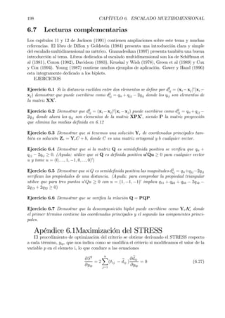 198 CAPÍTULO 6. ESCALADO MULTIDIMENSIONAL
6.7 Lecturas complementarias
Los capítulos 11 y 12 de Jackson (1991) contienen ampliaciones sobre este tema y muchas
referencias. El libro de Dillon y Goldstein (1984) presenta una introducción clara y simple
del escalado multidimensional no métrico. Gnanadesikan (1997) presenta también una buena
introducción al tema. Libros dedicados al escalado multidimensional son los de Schiﬀman et
al (1981), Coxon (1982), Davidson (1983), Kruskal y Wish (1978), Green et al (1989) y Cox
y Cox (1994). Young (1987) contiene muchos ejemplos de aplicación. Gower y Hand (1996)
esta integramente dedicado a los biplots.
EJERCICIOS
Ejercicio 6.1 Si la distancia euclídea entre dos elementos se deÞne por d2
ij = (xi −xj)0
(xi −
xj) demostrar que puede escribirse como d2
ij = qii + qjj − 2qij donde los qij son elementos de
la matriz XX0
.
Ejercicio 6.2 Demostrar que d2
ij = (xi −xj)0
(xi −xj) puede escribirse como d2
ij = qii +qjj −
2qij donde ahora los qij son elementos de la matriz XPX0
, siendo P la matriz proyección
que elimina las medias deÞnida en 6.12
Ejercicio 6.3 Demostrar que si tenemos una solución Yr de coordenadas principales tam-
bién es solución Zr = YrC + b, donde C es una matriz ortogonal y b cualquier vector.
Ejercicio 6.4 Demostrar que si la matriz Q es semideÞnida positiva se veriÞca que qii +
qjj − 2qij ≥ 0. (Ayuda: utilice que si Q es deÞnida positiva u0
Qu ≥ 0 para cualquier vector
u y tome u = (0, ..., 1, −1, 0, ..., 0)0
)
Ejercicio 6.5 Demostrar que si Q es semideÞnida positiva las magnitudes d2
ij = qii+qjj−2qij
veriÞcan las propiedades de una distancia. (Ayuda: para comprobar la propiedad triangular
utilice que para tres puntos u0
Qu ≥ 0 con u = (1, −1, −1)0
implica q11 + q22 + q33 − 2q12 −
2q13 + 2q32 ≥ 0)
Ejercicio 6.6 Demostrar que se veriÞca la relación Q = PQP.
Ejercicio 6.7 Demostrar que la descomposición biplot puede escribirse como YrA0
r donde
el primer término contiene las coordenadas principales y el segundo las componentes princi-
pales.
Apéndice 6.1Maximización del STRESS
El procedimiento de optimización del criterio se obtiene derivando el STRESS respecto
a cada término, yip, que nos indica como se modiÞca el criterio si modiÞcamos el valor de la
variable p en el elemeto i, lo que conduce a las ecuaciones
∂S2
∂yip
= 2
nX
j=1
(δij − bdij )
∂ bdij
∂yip
= 0 (6.27)
 
