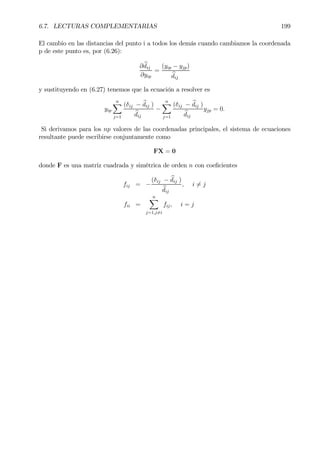 6.7. LECTURAS COMPLEMENTARIAS 199
El cambio en las distancias del punto i a todos los demás cuando cambiamos la coordenada
p de este punto es, por (6.26):
∂ bdij
∂yip
=
(yip − yjp)
bdij
y sustituyendo en (6.27) tenemos que la ecuación a resolver es
yip
nX
j=1
(δij − bdij )
bdij
−
nX
j=1
(δij − bdij )
bdij
yjp = 0.
Si derivamos para los np valores de las coordenadas principales, el sistema de ecuaciones
resultante puede escribirse conjuntamente como
FX = 0
donde F es una matriz cuadrada y simétrica de orden n con coeÞcientes
fij = −
(δij − bdij )
bdij
, i 6= j
fii =
nX
j=1,j6=i
fij, i = j
 