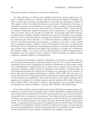 20 CAPÍTULO 1. INTRODUCCIÓN
Fisher para clasiÞcar un elemento en más de dos poblaciones.
Las ideas anteriores se obtienen para variables cuantitativas, pero se aplican poco de-
spués a variables cualitativas o atributos. Karl Pearson había introducido el estadístico que
lleva su nombre para contrastar la independencia en una tabla de contingencia y Fisher, en
1940, aplica sus ideas de análisis discriminante a estas tablas. Paralelamente, Guttman, en
psicometría, presenta un procedimiento para asignar valores numéricos (construir escalas) a
variables cualitativas que está muy relacionado con el método de Fisher. Como éste últi-
mo trabaja en Biometría, mientras Guttman lo hace en psicometría, la conexión entre sus
ideas ha tardado más de dos décadas en establecerse. En Ecología, Hill (1973) introduce
un método para cuantiÞcar variables cualitativas que esta muy relacionado con los enfoques
anteriores. En los años 60 en Francia un grupos de estadísticos y lingüistas estudian tablas
de asociación entre textos literarios y J. P. Benzecri inventa el análisis de corresponden-
cias con un enfoque geométrico que generaliza, y establece en un marco común, muchos
de los resultados anteriores. Benzecri visita la Universidad de Princeton y los laboratorios
Bell donde Carroll y Shepard están desarrollando los métodos de escalado multidimensional
para analizar datos cualitativos, que habían sido iniciados en el campo de la psicometría
por Torgeson (1958). A su vuelta a Francia, Benzecri funda en 1965 el Departamento de
Estadística de la Universidad de París y publica en 1972 sus métodos de análisis de datos
cualitativos mediante análisis de correspondencias.
La aparición del ordenador transforma radicalmente los métodos de análisis multivari-
ante que experimentan un gran crecimiento desde los años 70. En el campo descriptivo los
ordenadores hacen posible la aplicación de métodos de clasiÞcación de observaciones (análi-
sis de conglomerados o análisis cluster) que se basan cada vez más en un uso extensivo del
ordenador. MacQueen (1967) introduce el algoritmo de de k-medias. El primer ajuste de
una distribución mezclada fue realizado por el método de los momentos por K. Pearson y el
primer algortimo de estimación multivariante es debido a Wolfe (1970). Por otro lado, en el
campo de la inferencia, el ordenador permite la estimación de modelos soÞsticados de mezclas
de distribuciones para clasiÞcación, tanto desde el punto de vista clásico, mediante nuevos
algoritmos de estimación de variables ausentes, como el algoritmo EM, debido a Dempster,
Laird y Rubin (1977), como desde el punto de vista Bayesiano, con los métodos modernos
de simulación de cadenas de Markov, o métodos MC2
( Markov Chain Monte Carlo).
En los últimos años los métodos multivariantes están sufriendo una transformación en dos
direcciones: en primer lugar, las grandes masas de datos disponibles en algunas aplicaciones
están conduciendo al desarrollo de métodos de aproximación local, que no requieren hipóte-
sis generales sobre el conjunto de observaciones. Este enfoque permite construir indicadores
no lineales, que resumen la información por tramos en lugar de intentar una aproximación
general. En el análisis de grupos, este enfoque local esta obteniendo támbién ventajas apre-
ciables. La segunda dirección prescinde de las hipótesis sobre las distribuciones de los datos
y cuantiÞca la incertidumbre mediente métodos de computación intensiva. Es esperable que
las crecientes posibilidades de cálculo proporcionadas por los ordenadores actuales amplie el
campo de aplicación de estos métodos a problemas más complejos y generales.
 