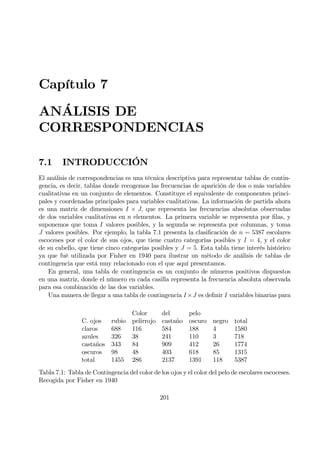 Capítulo 7
ANÁLISIS DE
CORRESPONDENCIAS
7.1 INTRODUCCIÓN
El análisis de correspondencias es una técnica descriptiva para representar tablas de contin-
gencia, es decir, tablas donde recogemos las frecuencias de aparición de dos o más variables
cualitativas en un conjunto de elementos. Constituye el equivalente de componentes princi-
pales y coordenadas principales para variables cualitativas. La información de partida ahora
es una matriz de dimensiones I × J, que representa las frecuencias absolutas observadas
de dos variables cualitativas en n elementos. La primera variable se representa por Þlas, y
suponemos que toma I valores posibles, y la segunda se representa por columnas, y toma
J valores posibles. Por ejemplo, la tabla 7.1 presenta la clasiÞcación de n = 5387 escolares
escoceses por el color de sus ojos, que tiene cuatro categorías posibles y I = 4, y el color
de su cabello, que tiene cinco categorías posibles y J = 5. Esta tabla tiene interés histórico
ya que fué utilizada por Fisher en 1940 para ilustrar un método de análisis de tablas de
contingencia que está muy relacionado con el que aquí presentamos.
En general, una tabla de contingencia es un conjunto de números positivos dispuestos
en una matriz, donde el número en cada casilla representa la frecuencia absoluta observada
para esa combinación de las dos variables.
Una manera de llegar a una tabla de contingencia I×J es deÞnir I variables binarias para
Color del pelo
C. ojos rubio pelirrojo castaño oscuro negro total
claros 688 116 584 188 4 1580
azules 326 38 241 110 3 718
castaños 343 84 909 412 26 1774
oscuros 98 48 403 618 85 1315
total 1455 286 2137 1391 118 5387
Tabla 7.1: Tabla de Contingencia del color de los ojos y el color del pelo de escolares escoceses.
Recogida por Fisher en 1940
201
 