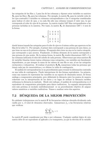 202 CAPÍTULO 7. ANÁLISIS DE CORRESPONDENCIAS
las categorías de las Þlas y J para las de las columnas y diponer estas variables en matrices
Xa para las Þlas y Xb para las columnas. Por ejemplo, la matriz Xa para la variable color de
los ojos contendrá 4 variables en columnas correspondientes a las 4 categorías consideradas
para indicar el color de ojos, y en cada Þla sólo una columna tomará el valor uno, la que
corresponda al color de ojos de la persona. La matriz tendrá 5387 Þlas correpondientes a las
personas incluidas en la muestra. Por tanto, la matriz Xa de dimensiones 5387 × 4 será de
la forma:
Xa =






1 0 0 0
0 0 0 1
. . . .
0 0 0 1
0 1 0 0






donde hemos tamado las categorías para el color de ojos en el mismo orden que aparecen en las
Þlas de la tabla 7.1. Por ejemplo, el primer dato corresponde a una persona de ojos claros, ya
que tiene un uno en la primera columna. El segundo dato tiene un uno en la cuarta categoría,
que corresponde a ojos oscuros. Finalmente, el último elemento de la matriz corresponde a
una persona de ojos azules. De la misma forma, la matriz Xb tendrá dimensiones 5387 × 5 y
las columnas indicarán el color del cabello de cada persona. Observemos que estas matrices X
de variables binarias tienen tantas columnas como categorías y sus variables son linealmente
dependientes, ya que siempre la suma de los valores de una Þla es uno, al ser las categorías
excluyentes y exhaustivas. Al realizar el producto Xa´Xb sumaremos todas las personas que
tienen cada par de características y se obtiene la tabla de contingencia.
El análisis de correspondencias es un procedimiento para resumir la información contenida
en una tabla de contingencia. Puede interpretarse de dos formas equivalentes. La primera,
como una manera de representar las variables en un espacio de dimensión menor, de forma
análoga a componentes principales, pero deÞniendo la distancia entre los puntos de manera
coherente con la interpretación de los datos y en lugar de utilizar la distancia euclídea
utilizamos la distancia ji-cuadrado. Desde este enfoque, el análisis de correspondencias es el
equivalente de componentes principales para datos cualitativos. La segunda interpretación
está más próxima al escalado multidimensional: es un procedimiento objetivo de asignar
valores numéricos a variables cualitativas. Vamos a analizar estos dos aspectos.
7.2 BÚSQUEDA DE LA MEJOR PROYECCIÓN
En adelante trabajaremos con la matriz F de frecuencias relativas obtenida dividiendo cada
casilla por n, el total de elementos observados. Llamaremos fij a las frecuencias relativas
que veriÞcan
IX
i=1
JX
j=1
fij = 1
La matriz F puede considerarse por Þlas o por columnas. Cualquier análisis lógico de esta
matriz debe de ser equivalente al aplicado a su transpuesta, ya que la elección de la variable
 