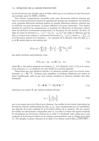 7.2. BÚSQUEDA DE LA MEJOR PROYECCIÓN 205
de alta frecuencia (por ejemplo, pasar de 0,60 a 0,61) que en un atributo de baja frecuencia
(por ejemplo, pasar de 0,0001 a 0,0101).
Para obtener comparaciones razonables entre estas frecuencias relativas tenemos que
tener en cuenta la frecuencia relativa de aparición del atributo que estudiamos. En atributos
raros, pequeñas diferencias absolutas pueden ser grandes diferencias relativas, mientras que
en atributos con gran frecuencia, la misma diferencia será poco importante. Una manera
intuitiva de construir las comparaciones es ponderar las diferencias en frecuencia relativa
entre dos atributos inversamente proporcional a la frecuencia de este atributo. Es decir, en
lugar de sumar los términos (raj − rbj)2
= (faj/fa. − fbj/fb.)2
que miden la diferencia que las
Þlas a y b tienen en la columna j sumaremos los términos (raj −rbj)2
/f.j donde f.j. =
PI
i=1 fij
es la frecuencia relativa de la columna j . La expresión de la distancia entre dos Þlas, ra y
rb de R vendrá dada en esta métrica por
D2
(ra, rb) =
JX
j=1
(
faj
fa.
−
fbj
fb.
)2 1
f.j.
=
JX
j=1
(raj − rbj)2
f.j.
(7.2)
que puede escribirse matricialmente como
D2
(ra, rb) = (ra − rb)0
D−1
c (ra − rb) (7.3)
donde Dc es una matriz diagonal con términos f.j.. A la distancia (7.2) ó (7.3) se la conoce
como distancia χ2
, y se analizará con más detalle en la sección siguiente.
Observemos que está distancia equivale a la distancia euclídea entre los vectores trans-
formados yi = D
−1/2
c ri. Podemos pues simpliÞcar el problema deÞniendo una matriz de
datos transformada, sobre la que tiene sentido considerar la distancia euclídea entre Þlas.
Llamando:
Y = R Dc
−1/2
= D−1
f F D−1/2
c (7.4)
obtenemos una matriz Y que contiene términos del tipo
yij =
(
fij
fi.f.
1/2
j
)
(7.5)
que ya no suman uno ni por Þlas ni por columnas. Las casillas de esta matriz representan las
frecuencias relativas condicionadas por Þlas, fij/fi., pero estandarizadas por su variabilidad,
que depende de la raíz cuadrada de la frecuencia relativa de la columna. De esta manera
las casillas son directamente comparables entre sí. La tabla 7.5 indica esta matriz resultado
de estandarizar las frecuencias relativas de la tabla 7.1 dividiendo cada casilla por la raíz
cuadrada de la frecuencia relativa de la columna correspondiente, que se obtiene de la tabla
7.1. Por ejemplo, el primer elemento de la tabla 7.5 se obtiene como 0.435/
p
(1455/5387) =
 