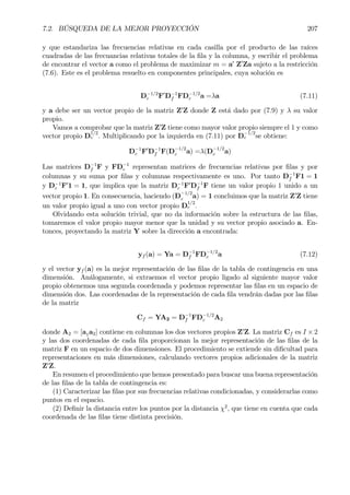 7.2. BÚSQUEDA DE LA MEJOR PROYECCIÓN 207
y que estandariza las frecuencias relativas en cada casilla por el producto de las raíces
cuadradas de las frecuancias relativas totales de la Þla y la columna, y escribir el problema
de encontrar el vector a como el problema de maximizar m = a0
Z0
Za sujeto a la restricción
(7.6). Este es el problema resuelto en componentes principales, cuya solución es
D−1/2
c F0
D−1
f FD−1/2
c a =λa (7.11)
y a debe ser un vector propio de la matriz Z0
Z donde Z está dado por (7.9) y λ su valor
propio.
Vamos a comprobar que la matriz Z0
Z tiene como mayor valor propio siempre el 1 y como
vector propio D
1/2
c . Multiplicando por la izquierda en (7.11) por D
−1/2
c se obtiene:
D−1
c F0
D−1
f F(D−1/2
c a) =λ(D−1/2
c a)
Las matrices D−1
f F y FD−1
c representan matrices de frecuencias relativas por Þlas y por
columnas y su suma por Þlas y columnas respectivamente es uno. Por tanto D−1
f F1 = 1
y D−1
c F0
1 = 1, que implica que la matriz D−1
c F0
D−1
f F tiene un valor propio 1 unido a un
vector propio 1. En consecuencia, haciendo (D−1/2
c a) = 1 concluimos que la matriz Z0
Z tiene
un valor propio igual a uno con vector propio D
1/2
c .
Olvidando esta solución trivial, que no da información sobre la estructura de las Þlas,
tomaremos el valor propio mayor menor que la unidad y su vector propio asociado a. En-
tonces, proyectando la matriz Y sobre la dirección a encontrada:
yf (a) = Ya = D−1
f FD−1/2
c a (7.12)
y el vector yf (a) es la mejor representación de las Þlas de la tabla de contingencia en una
dimensión. Análogamente, si extraemos el vector propio ligado al siguiente mayor valor
propio obtenemos una segunda coordenada y podemos representar las Þlas en un espacio de
dimensión dos. Las coordenadas de la representación de cada Þla vendrán dadas por las Þlas
de la matriz
Cf = YA2 = D−1
f FD−1/2
c A2
donde A2 = [a1a2] contiene en columnas los dos vectores propios Z0
Z. La matriz Cf es I × 2
y las dos coordenadas de cada Þla proporcionan la mejor representación de las Þlas de la
matriz F en un espacio de dos dimensiones. El procedimiento se extiende sin diÞcultad para
representaciones en más dimensiones, calculando vectores propios adicionales de la matriz
Z0
Z.
En resumen el procedimiento que hemos presentado para buscar una buena representación
de las Þlas de la tabla de contingencia es:
(1) Caracterizar las Þlas por sus frecuencias relativas condicionadas, y considerarlas como
puntos en el espacio.
(2) DeÞnir la distancia entre los puntos por la distancia χ2
, que tiene en cuenta que cada
coordenada de las Þlas tiene distinta precisión.
 