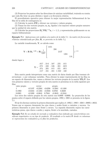 208 CAPÍTULO 7. ANÁLISIS DE CORRESPONDENCIAS
(3) Proyectar los puntos sobre las direcciónes de máxima variabilidad, teniendo en cuenta
que cada Þla tiene un peso distinto e igual a su frecuencia relativa.
El procedimiento operativo para obtener la mejor representación bidimensional de las
Þlas de la tabla de contingencia es:
(1) Calcular la matriz Z0
Z y obtener sus vectores y valores propios.
(2) Tomar los dos vectores propios, a1, a2, ligados a los mayores valores propios menores
que la unidad de esta matriz.
(3) Calcular las proyecciones D−1
f FD−1/2
c ai, i = 1, 2, y representarlas gráÞcamente en un
espacio bidimensional.
Ejemplo 7.1 Aplicaremos este análisis a la matriz de la tabla 7.1. La matriz de frecuencias
relativas estandarizada por Þlas, R, se presenta en la tabla 7.4.
La variable transformada, Y, se calcula como
Y = R Dc
−1/2
= R(
1
5387






1455
286
2137
1391
118






)−1/2
dando lugar a
Y =
. 83 7 . 31 6 . 587 . 235 .015
. 873 . 228 . 536 . 301 .02 9
. 374 . 205 . 815 . 455 .09 5
. 14 7 . 161 . 484 1. 022 . 440
Esta matriz puede interpretarse como una matriz de datos donde por Þlas tenemos ob-
servaciones y por columnas variables. Para obtener la mejor representación de las Þlas en
un espacio de dimensión dos, vamos a obtener los vectores propios de la matriz Y´Df Y. Los
tres primeros valores y vectores propios de esta matriz se presentan en la tabla siguiente por
Þlas:
valor propio vector propio
1 -0.5197 -0.2304 -0.6298 -0.5081 -0.1480
0.1992 -0.6334 -0.1204 -0.0593 0.6702 0.3629
0.0301 -0.5209 -0.0641 0.7564 -0.3045 -0.2444
Los otros dos valores propios de esta matriz son 0,0009 0,0000. La proyección de los
puntos sobre el espacio deÞnido por los valores propios .1992 y .0301 se presenta en la Þgura
7.1
El eje de abscisas contiene la primera dimensión que explica el .1992/( .1992+ .0301+.0009)=.8653.
Vemos que se separan claramente los ojos claros y azules frente a castaños y oscuros. La
primera dimensión es pues claro frente a oscuro. La segunda dimensión separa las carac-
terísticas puras, ojos claros o azules y negros, frente a la mezclada, castaños.
Ejemplo 7.2 En un estudio de mercado 4 evaluadores han indicado que características con-
sideran importantes en un tipo de producto. El resultado es la matriz F donde en columnas
se representan los evaluadores y en Þlas los productos.
 