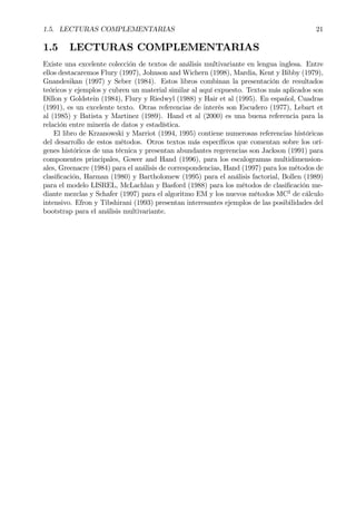 1.5. LECTURAS COMPLEMENTARIAS 21
1.5 LECTURAS COMPLEMENTARIAS
Existe una excelente colección de textos de análisis multivariante en lengua inglesa. Entre
ellos destacaremos Flury (1997), Johnson and Wichern (1998), Mardia, Kent y Bibby (1979),
Gnandesikan (1997) y Seber (1984). Estos libros combinan la presentación de resultados
teóricos y ejemplos y cubren un material similar al aquí expuesto. Textos más aplicados son
Dillon y Goldstein (1984), Flury y Riedwyl (1988) y Hair et al (1995). En español, Cuadras
(1991), es un excelente texto. Otras referencias de interés son Escudero (1977), Lebart et
al (1985) y Batista y Martinez (1989). Hand et al (2000) es una buena referencia para la
relación entre minería de datos y estadística.
El libro de Krzanowski y Marriot (1994, 1995) contiene numerosas referencias históricas
del desarrollo de estos métodos. Otros textos más especíÞcos que comentan sobre los orí-
genes históricos de una técnica y presentan abundantes regerencias son Jackson (1991) para
componentes principales, Gower and Hand (1996), para los escalogramas multidimension-
ales, Greenacre (1984) para el análisis de correspondencias, Hand (1997) para los métodos de
clasiÞcación, Harman (1980) y Bartholomew (1995) para el análisis factorial, Bollen (1989)
para el modelo LISREL, McLachlan y Basford (1988) para los métodos de clasiÞcación me-
diante mezclas y Schafer (1997) para el algoritmo EM y los nuevos métodos MC2
de cálculo
intensivo. Efron y Tibshirani (1993) presentan interesantes ejemplos de las posibilidades del
bootstrap para el análisis multivariante.
 