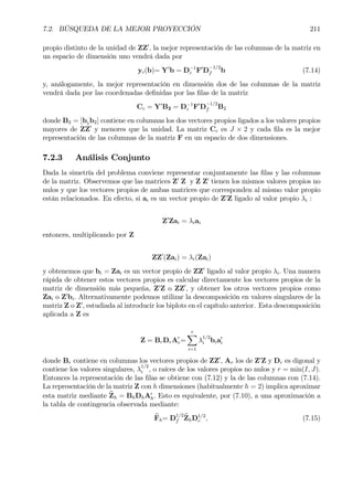 7.2. BÚSQUEDA DE LA MEJOR PROYECCIÓN 211
propio distinto de la unidad de ZZ0
, la mejor representación de las columnas de la matriz en
un espacio de dimensión uno vendrá dada por
yc(b)= Y0
b = D−1
c F0
D
−1/2
f b (7.14)
y, análogamente, la mejor representación en dimensión dos de las columnas de la matriz
vendrá dada por las coordenadas deÞnidas por las Þlas de la matriz
Cc = Y0
B2 = D−1
c F0
D
−1/2
f B2
donde B2 = [b1b2] contiene en columnas los dos vectores propios ligados a los valores propios
mayores de ZZ0
y menores que la unidad. La matriz Cc es J × 2 y cada Þla es la mejor
representación de las columnas de la matriz F en un espacio de dos dimensiones.
7.2.3 Análisis Conjunto
Dada la simetría del problema conviene representar conjuntamente las Þlas y las columnas
de la matriz. Observemos que las matrices Z0
Z y Z Z0
tienen los mismos valores propios no
nulos y que los vectores propios de ambas matrices que corresponden al mismo valor propio
están relacionados. En efecto, si ai es un vector propio de Z0
Z ligado al valor propio λi :
Z0
Zai = λiai
entonces, multiplicando por Z
ZZ0
(Zai) = λi(Zai)
y obtenemos que bi = Zai es un vector propio de ZZ0
ligado al valor propio λi. Una manera
rápida de obtener estos vectores propios es calcular directamente los vectores propios de la
matriz de dimensión más pequeña, Z0
Z o ZZ0
, y obtener los otros vectores propios como
Zai o Z0
bi. Alternativamente podemos utilizar la descomposición en valores singulares de la
matriz Z o Z0
, estudiada al introducir los biplots en el capítulo anterior. Esta descomposición
aplicada a Z es
Z = BrDrA0
r=
rX
i=1
λ
1/2
i bia0
i
donde Br contiene en columnas los vectores propios de ZZ0
, Ar los de Z0
Z y Dr es digonal y
contiene los valores singulares, λ
1/2
i , o raíces de los valores propios no nulos y r = min(I, J).
Entonces la representación de las Þlas se obtiene con (7.12) y la de las columnas con (7.14).
La representación de la matriz Z con h dimensiones (habitualmente h = 2) implica aproximar
esta matriz mediante bZh = BhDhA0
h. Esto es equivalente, por (7.10), a una aproximación a
la tabla de contingencia observada mediante:
bFh= D
1/2
f
bZhD1/2
c , (7.15)
 
