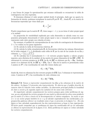 212 CAPÍTULO 7. ANÁLISIS DE CORRESPONDENCIAS
y una forma de juzgar la aproximación que estamos utilizando es reconstruir la tabla de
contingencia con esta expresión.
Si deseamos eliminar el valor propio unidad desde el principio, dado que no aparta in-
formación de interés, podemos reemplazar la matriz F por F−bFe , donde bFe es la matriz de
frecuencias esperadas que viene dada por
bFe =
1
n
rc0
.
Puede comprobarse que la matriz F−bFe tiene rango r −1, y ya no tiene el valor propio igual
a la unidad.
La proporción de variabilidad explicada por cada dimensión se calcula como en com-
ponentes principales descartando el valor propio igual a uno y tomando la proporción que
representa cada valor propio con relación al resto.
En resumen, el análisis de correspondencias de una tabla de contingencia de dimensiones
I × J se realiza en los pasos siguientes
(1) Se calcula la tabla de frecuencias relativas, F.
(1) Se calcula la tabla estandarizada Z, de frecuencias relativas las mismas dimensiones
de la tabla original, I × J, dividiendo cada celda de F por la raíz de los totales de su Þla y
columna, zij =
©
fij/
p
fi.f.j
ª
.
(2) Se calculan los h (normalmente h = 2) vectores propios ligados a valores propios
mayores, pero distintos de la unidad, de las matriz de menor dimensión de las ZZ0
y Z0
Z. Si
obtenemos lo vectores propios ai de Z0
Z, los bi de ZZ0
se obtienen por bi = Zai. Analoga-
mente si se obtienen los bi de ZZ0
ai = Z0
bi. Las I Þlas de la matriz se presentarán como
I puntos en <h
y las coordenadas de cada Þla vienen dadas por
Cf = D
−1/2
f ZA2
donde A2 tiene en columnas los dos vectores propios de Z0
Z. Las J columnas se representarán
como J puntos en <h
y las coordenadas de cada columna son
Cc= D−1/2
c Z0
B2
Ejemplo 7.3 Vamos a representar conjuntamente las Þlas y las columnas de la matriz de
los colores. La Þgura 7.3 presenta esta representación. Se observa que el gráÞco describe de
manera clara la relación entre ambas variables. La dimensión principal gradúa la tonalidad
de claro a oscuro y la segunda separa los castaños de los casos más extremos.
Es importante calcular conjuntamente los vectores propios para evitar problemas de sig-
nos, ya sea calculando los vectores propios de una matriz y obteniendo los otros como producto
por la matriz Z o bien a través de la descomposición en valores singulares. La razón es que
si v es un vector propio también lo es -v y al calcular separadamente las coordenadas y su-
perponerlas podemos obtener un resultado como el que se presenta en la Þgura 7.4 . En esta
Þgura se han calculado separadamente las dos representaciones y luego se han superpuesto.
El lector puede comprobar que si cambiamos de signo las coordenadas del eje de ordenadas
se obtiene la representación de la Þgura (7.3). Estos problemas de signos se evitan calculado
los vectores conjuntamente.
 