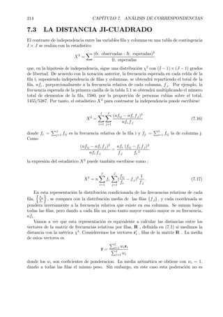 214 CAPÍTULO 7. ANÁLISIS DE CORRESPONDENCIAS
7.3 LA DISTANCIA JI-CUADRADO
El contraste de independencia entre las variables Þla y columna en una tabla de contingencia
I × J se realiza con la estadístico
X2
=
X (fr. observadas - fr. esperadas)2
fr. esperadas
que, en la hipótesis de independencia, sigue una distribución χ2
con (I − 1) × (J − 1) grados
de libertad. De acuerdo con la notación anterior, la frecuencia esperada en cada celda de la
Þla i, suponiendo independencia de Þlas y columnas, se obtendrá repartiendo el total de la
Þla, nfi., porporcionalmente a la frecuencia relativa de cada columna, f.j. Por ejemplo, la
frecuencia esperada de la primera casilla de la tabla 5.1 se obtendrá multiplicando el número
total de elementos de la Þla, 1580, por la proporción de personas rubias sobre el total,
1455/5387. Por tanto, el estadístico X2
para contrastar la independencia puede escribirse:
X2
=
IX
i=1
JX
j=1
(nfij − nfi.f.j)2
nfi.f.j
(7.16)
donde fi. =
PJ
j=1 fij es la frecuencia relativa de la Þla i y fj. =
PI
i=1 fij la de columna j.
Como
(nfij − nfi.f.j)2
nfi.f.j
=
nfi.
f.j
(fij − fi.f.j)2
fi.
2
la expresión del estadístico X2
puede también escribirse como :
X2
= n
IX
i=1
fi.
JX
j=1
(
fij
fi.
− f.j)2 1
f.j
. (7.17)
En esta representación la distribución condicionada de las frecuencias relativas de cada
Þla,
n
fij
fi.
o
, se compara con la distribución media de las Þlas {f.j} , y cada coordenada se
pondera inversamente a la frecuencia relativa que existe en esa columna. Se suman luego
todas las Þlas, pero dando a cada Þla un peso tanto mayor cuanto mayor es su frecuencia,
nfi..
Vamos a ver que esta representación es equivalente a calcular las distancias entre los
vectores de la matriz de frecuencias relativas por Þlas, R , deÞnida en (7.1) si medimos la
distancia con la métrica χ2
. Consideremos los vectores r0
i , Þlas de la matriz R . La media
de estos vectores es
r =
PI
i=1 wiri
PI
i=1 wi
donde los wi son coeÞcientes de ponderacion. La media aritmética se obtiene con wi = 1,
dando a todas las Þlas el mismo peso. Sin embargo, en este caso esta poderación no es
 