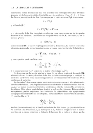 7.3. LA DISTANCIA JI-CUADRADO 215
conveniente, porque debemos dar más peso a las Þlas que contengan más datos. Podemos
ponderar por la frecuencia relativa de cada Þla, wi = fi., y entonces
P
wi =
P
fi. = 1. Como
las frecuencias relativas de las Þlas vienen dadas por el vector columna Df 1, tenemos que
r = R0
Df 1
y utilizando (7.1)
r = F0
D−1
f Df 1 = F0
1 = c
y el valor medio de las Þlas viene dado por el vector cuyos componentes son las frecuencias
relativas de las columnas. La distancia de cualquier vector de Þla, ri, a su media, c, con la
métrica χ2
será
(ri − c)0
D−1
c (ri − c)
donde la matriz D−1
c se obtuvo en (7.3) para construir la distancia χ2
. La suma de todas estas
distancias, ponderadas por su importancia, que se conoce como inercia total de la tabla, es
IT =
IX
i=1
fi.(ri − c)0
D−1
c (ri − c)
y esta expresión puede escribirse como
IT =
IX
i=1
fi.
JX
j=1
µ
fij
fi.
− f.j
¶2
/f.j
y si comparamos con (7.17) vemos que la inercia total es igual a X2
/n.
Se demuestra que la inercia total es la suma de los valores propios de la matriz Z0
Z
eliminado el uno. Por tanto, el análisis de las Þlas (o de las columnas ya que el problema es
simétrico) puede verse como una descomposición de los componentes del estadístico X2
en
sus fuentes de variación.
La distancia χ2
tiene una propiedad importante que se conoce como el principio de equiv-
alencia distribucional. Esta propiedad es que si dos Þlas tienen la misma estructura relativa,
fij/fi. y las unimos en una nueva Þla única, las distancias entre las restantes Þlas permanecen
invariables. Esta misma propiedad por simetría se aplica a las columnas. Esta propiedad
es importante, porque asegura una cierta invarianza del procedimiento ante agregaciones o
desagregaciones irrelevantes de las categorías. Para demostrarlo, consideremos la distancia
χ2
entre las Þlas a y b
JX
j=1
(
faj
fa.
−
fbj
fb.
)2 1
f.j.
es claro que esta distancia no se modiÞca si unimos dos Þlas en una, ya que esta unión no
va a afectar a las frecuencias fij/fi. ni tampoco a f.j.. Vamos a comprobar que si unimos
dos Þlas con la misma estructura la distancia de la nueva Þla al resto es la misma que las
 