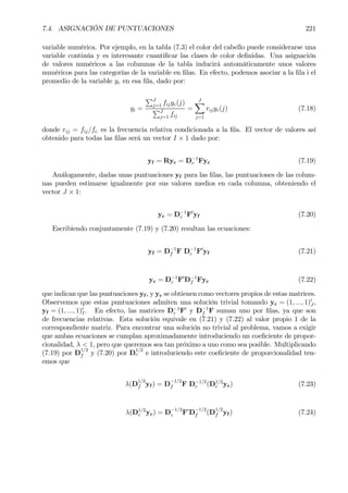 7.4. ASIGNACIÓN DE PUNTUACIONES 221
variable numérica. Por ejemplo, en la tabla (7.3) el color del cabello puede considerarse una
variable continúa y es interesante cuantiÞcar las clases de color deÞnidas. Una asignación
de valores numéricos a las columnas de la tabla inducirá automáticamente unos valores
numéricos para las categorías de la variable en Þlas. En efecto, podemos asociar a la Þla i el
promedio de la variable yc en esa Þla, dado por:
yi =
PJ
j=1 fijyc(j)
PJ
j=1 fij
=
JX
j=1
rijyc(j) (7.18)
donde rij = fij/fi. es la frecuencia relativa condicionada a la Þla. El vector de valores así
obtenido para todas las Þlas será un vector I × 1 dado por:
yf = Ryc = D−1
r Fyc (7.19)
Análogamente, dadas unas puntuaciones yf para las Þlas, las puntuaciones de las colum-
nas pueden estimarse igualmente por sus valores medios en cada columna, obteniendo el
vector J × 1:
yc = D−1
c F0
yf (7.20)
Escribiendo conjuntamente (7.19) y (7.20) resultan las ecuaciones:
yf = D−1
f F D−1
c F0
yf (7.21)
yc = D−1
c F0
D−1
f Fyc (7.22)
que indican que las puntuaciones yf , y yc se obtienen como vectores propios de estas matrices.
Observemos que estas puntuaciones admiten una solución trivial tomando yc = (1, ..., 1)0
J ,
yf = (1, ..., 1)0
I. En efecto, las matrices D−1
c F0
y D−1
f F suman uno por Þlas, ya que son
de frecuencias relativas. Esta solución equivale en (7.21) y (7.22) al valor propio 1 de la
correspondiente matriz. Para encontrar una solución no trivial al problema, vamos a exigir
que ambas ecuaciones se cumplan aproximadamente introduciendo un coeÞciente de propor-
cionalidad, λ < 1, pero que queremos sea tan próximo a uno como sea posible. Multiplicando
(7.19) por D
1/2
f y (7.20) por D
1/2
c e introduciendo este coeÞciente de proporcionalidad ten-
emos que
λ(D
1/2
f yf ) = D
−1/2
f F D−1/2
c (D1/2
c yc) (7.23)
λ(D1/2
c yc) = D−1/2
c F0
D
−1/2
f (D
1/2
f yf ) (7.24)
 