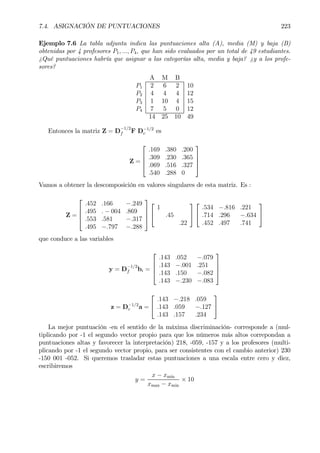 7.4. ASIGNACIÓN DE PUNTUACIONES 223
Ejemplo 7.6 La tabla adjunta indica las puntuaciones alta (A), media (M) y baja (B)
obtenidas por 4 profesores P1, ..., P4, que han sido evaluados por un total de 49 estudiantes.
¿Qué puntuaciones habría que asignar a las categorías alta, media y baja? ¿y a los profe-
sores?
A M B
P1 2 6 2 10
P2 4 4 4 12
P3 1 10 4 15
P4 7 5 0 12
14 25 10 49
Entonces la matriz Z = D
−1/2
f F D−1/2
c es
Z =




.169 .380 .200
.309 .230 .365
.069 .516 .327
.540 .288 0




Vamos a obtener la descomposición en valores singulares de esta matriz. Es :
Z =




.452 .166 −.249
.495 . − 004 .869
.553 .581 −.317
.495 −.797 −.288






1
.45
.22




.534 −.816 .221
.714 .296 −.634
.452 .497 .741


que conduce a las variables
y = D
−1/2
f bi =




.143 .052 −.079
.143 −.001 .251
.143 .150 −.082
.143 −.230 −.083




z = D−1/2
c a =


.143 −.218 .059
.143 .059 −.127
.143 .157 .234


La mejor puntuación -en el sentido de la máxima discriminación- corresponde a (mul-
tiplicando por -1 el segundo vector propio para que los números más altos correpondan a
puntuaciones altas y favorecer la interpretación) 218, -059, -157 y a los profesores (multi-
plicando por -1 el segundo vector propio, para ser consistentes con el cambio anterior) 230
-150 001 -052. Si queremos trasladar estas puntuaciones a una escala entre cero y diez,
escribiremos
y =
x − xmin
xmax − xmin
× 10
 