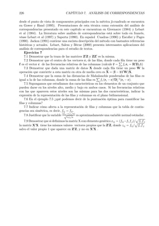 226 CAPÍTULO 7. ANÁLISIS DE CORRESPONDENCIAS
desde el punto de vista de componentes principales con la métrica ji-cuadrado se encuentra
en Gower y Hand (1995). Presentaciones de esta técnica como extensión del análisis de
correspondencias presentado en este capítulo se encuentran en Greenacre (1984) y Lebart
et al (1984). La literatura sobre análisis de correspondencias está sobre todo en francés,
véase Lebart et al (1997) y Saporta (1990). En español Cuadras (1990) y EscoÞer y Pages
(1990). Jackon (1991) contiene una sucinta descripción del método con bastantes referencias
históricas y actuales. Lebart, Salem y Bécue (2000) presenta interesantes aplicaciones del
análisis de correspondencias para el estudio de textos.
Ejercicios 7
7.1 Demostrar que la traza de las matrices Z0
Z y ZZ0
es la misma.
7.2 Demostrar que el centro de los vectores ri de las Þlas, donde cada Þla tiene un peso
f es el vector c de las frecuencias relativas de las columnas (calcule r =
P
fi.ri = R0
Df 1)
7.3 Demostrar que dada una matriz de datos X donde cada Þla tiene un peso W la
operación que convierte a esta matriz en otra de media cero es eX = (I − 110
W)X.
7.4 Demostrar que la suma de las distancias de Mahalanobis ponderadas de las Þlas es
igual a la de las columnas, donde la suma de las Þlas es
P
fi.(ri − c)0
D−1
c (ri − c).
7.5 Supongamos que estudiamos dos características en los elementos de un conjunto que
pueden darse en los niveles alto, medio y bajo en ambos casos. Si las frecuencias relativas
con las que aparecen estos niveles son las mismas para las dos características, indicar la
expresión de la representación de las Þlas y columnas en el plano bidimensional.
7.6 En el ejemplo 7.5 ¿qué podemos decir de la puntuación óptima para cuantiÞcar las
Þlas y columnas?
7.7 Indicar cómo afecta a la representación de Þlas y columnas que la tabla de contin-
gencias sea simétrica, es decir, fij = fji.
7.8 JustiÞcar que la variable
(fij−ricj/n)
√
ricj/n
es aproximadamente una variable normal estándar.
7.9 Demostrar que si deÞnimos la matriz X con elemento genérico xij = (fij−fi.f.j)/
p
fi.f.j
la matriz X0
X tiene los mismos valores vectores propios que la Z0
Z, donde zij = fij/
p
fi.f.j
salvo el valor propio 1 que aparece en Z0
Z, y no en X0
X .
 