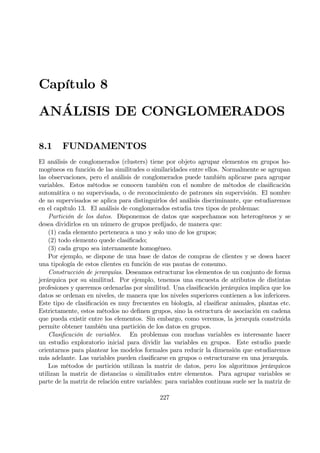 Capítulo 8
ANÁLISIS DE CONGLOMERADOS
8.1 FUNDAMENTOS
El análisis de conglomerados (clusters) tiene por objeto agrupar elementos en grupos ho-
mogéneos en función de las similitudes o similaridades entre ellos. Normalmente se agrupan
las observaciones, pero el análisis de conglomerados puede también aplicarse para agrupar
variables. Estos métodos se conocen también con el nombre de métodos de clasiÞcación
automática o no supervisada, o de reconocimiento de patrones sin supervisión. El nombre
de no supervisados se aplica para distinguirlos del análisis discriminante, que estudiaremos
en el capítulo 13. El análisis de conglomerados estudia tres tipos de problemas:
Partición de los datos. Disponemos de datos que sospechamos son heterogéneos y se
desea dividirlos en un número de grupos preÞjado, de manera que:
(1) cada elemento pertenezca a uno y solo uno de los grupos;
(2) todo elemento quede clasiÞcado;
(3) cada grupo sea internamente homogéneo.
Por ejemplo, se dispone de una base de datos de compras de clientes y se desea hacer
una tipología de estos clientes en función de sus pautas de consumo.
Construcción de jerarquías. Deseamos estructurar los elementos de un conjunto de forma
jerárquica por su similitud. Por ejemplo, tenemos una encuesta de atributos de distintas
profesiones y queremos ordenarlas por similitud. Una clasiÞcación jerárquica implica que los
datos se ordenan en niveles, de manera que los niveles superiores contienen a los inferiores.
Este tipo de clasiÞcación es muy frecuentes en biología, al clasiÞcar animales, plantas etc.
Estrictamente, estos métodos no deÞnen grupos, sino la estructura de asociación en cadena
que pueda existir entre los elementos. Sin embargo, como veremos, la jerarquía construida
permite obtener también una partición de los datos en grupos.
ClasiÞcación de variables. En problemas con muchas variables es interesante hacer
un estudio exploratorio inicial para dividir las variables en grupos. Este estudio puede
orientarnos para plantear los modelos formales para reducir la dimensión que estudiaremos
más adelante. Las variables pueden clasiÞcarse en grupos o estructurarse en una jerarquía.
Los métodos de partición utilizan la matriz de datos, pero los algoritmos jerárquicos
utilizan la matriz de distancias o similitudes entre elementos. Para agrupar variables se
parte de la matriz de relación entre variables: para variables continuas suele ser la matriz de
227
 
