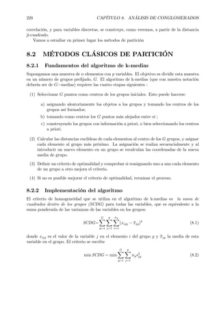 228 CAPÍTULO 8. ANÁLISIS DE CONGLOMERADOS
correlación, y para variables discretas, se construye, como veremos, a partir de la distancia
ji-cuadrado.
Vamos a estudiar en primer lugar los métodos de partición
8.2 MÉTODOS CLÁSICOS DE PARTICIÓN
8.2.1 Fundamentos del algoritmo de k-medias
Supongamos una muestra de n elementos con p variables. El objetivo es dividir esta muestra
en un número de grupos preÞjado, G. El algoritmo de k-medias (que con nuestra notación
debería ser de G−medias) requiere las cuatro etapas siguientes :
(1) Seleccionar G puntos como centros de los grupos iniciales. Esto puede hacerse:
a) asignando aleatoriamente los objetos a los grupos y tomando los centros de los
grupos así formados;
b) tomando como centros los G puntos más alejados entre sí ;
c) construyendo los grupos con información a priori, o bien seleccionando los centros
a priori.
(2) Calcular las distancias euclídeas de cada elementoa al centro de los G grupos, y asignar
cada elemento al grupo más próximo. La asignación se realiza secuencialmente y al
introducir un nuevo elemento en un grupo se recalculan las coordenadas de la nueva
media de grupo.
(3) DeÞnir un criterio de optimalidad y comprobar si reasignando uno a uno cada elemento
de un grupo a otro mejora el criterio.
(4) Si no es posible mejorar el criterio de optimalidad, terminar el proceso.
8.2.2 Implementación del algoritmo
El criterio de homogeneidad que se utiliza en el algoritmo de k-medias es la suma de
cuadrados dentro de los grupos (SCDG) para todas las variables, que es equivalente a la
suma ponderada de las varianzas de las variables en los grupos:
SCDG=
GX
g=1
p
X
j=1
ng
X
i=1
(xijg − xjg)2
(8.1)
donde xijg es el valor de la variable j en el elemento i del grupo g y xjg la media de esta
variable en el grupo. El criterio se escribe
min SCDG = min
GX
g=1
p
X
j=1
ngs2
jg (8.2)
 