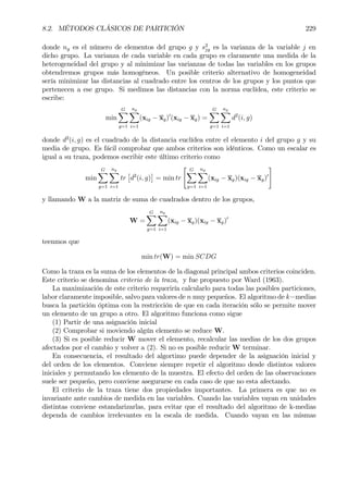 8.2. MÉTODOS CLÁSICOS DE PARTICIÓN 229
donde ng es el número de elementos del grupo g y s2
jg es la varianza de la variable j en
dicho grupo. La varianza de cada variable en cada grupo es claramente una medida de la
heterogeneidad del grupo y al minimizar las varianzas de todas las variables en los grupos
obtendremos grupos más homogéneos. Un posible criterio alternativo de homogeneidad
sería minimizar las distancias al cuadrado entre los centros de los grupos y los puntos que
pertenecen a ese grupo. Si medimos las distancias con la norma euclídea, este criterio se
escribe:
min
GX
g=1
ng
X
i=1
(xig − xg)0
(xig − xg) =
GX
g=1
ng
X
i=1
d2
(i, g)
donde d2
(i, g) es el cuadrado de la distancia euclídea entre el elemento i del grupo g y su
media de grupo. Es fácil comprobar que ambos criterios son idénticos. Como un escalar es
igual a su traza, podemos escribir este último criterio como
min
GX
g=1
ng
X
i=1
tr
£
d2
(i, g)
¤
= min tr
" GX
g=1
ng
X
i=1
(xig − xg)(xig − xg)0
#
y llamando W a la matriz de suma de cuadrados dentro de los grupos,
W =
GX
g=1
ng
X
i=1
(xig − xg)(xig − xg)0
teenmos que
min tr(W) = min SCDG
Como la traza es la suma de los elementos de la diagonal principal ambos criterios coinciden.
Este criterio se denomina criterio de la traza, y fue propuesto por Ward (1963).
La maximización de este criterio requeriría calcularlo para todas las posibles particiones,
labor claramente imposible, salvo para valores de n muy pequeños. El algoritmo de k−medias
busca la partición óptima con la restricción de que en cada iteración sólo se permite mover
un elemento de un grupo a otro. El algoritmo funciona como sigue
(1) Partir de una asignación inicial
(2) Comprobar si moviendo algún elemento se reduce W.
(3) Si es posible reducir W mover el elemento, recalcular las medias de los dos grupos
afectados por el cambio y volver a (2). Si no es posible reducir W terminar.
En consecuencia, el resultado del algortimo puede depender de la asignación inicial y
del orden de los elementos. Conviene siempre repetir el algoritmo desde distintos valores
iniciales y permutando los elemento de la muestra. El efecto del orden de las observaciones
suele ser pequeño, pero conviene asegurarse en cada caso de que no esta afectando.
El criterio de la traza tiene dos propiedades importantes. La primera es que no es
invariante ante cambios de medida en las variables. Cuando las variables vayan en unidades
distintas conviene estandarizarlas, para evitar que el resultado del algoritmo de k-medias
dependa de cambios irrelevantes en la escala de medida. Cuando vayan en las mismas
 