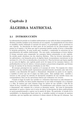 Capítulo 2
ÁLGEBRA MATRICIAL
2.1 INTRODUCCIÓN
La información de partida en el análisis multivariante es una tabla de datos correspondiente a
distintas variables medidas en los elementos de un conjunto. La manipulación de estos datos
se simpliÞca mucho utilizando el concepto de matriz y su propiedades, que se presentan en
este capítulo. La descripción de datos parte de las posiciones de las observaciones como
puntos en el espacio y las ideas que aquí se presentan pueden ayudar al lector a desarrollar
la intuición geométrica, de gran ayuda para visualizar y comprender la estructura de los
procedimientos del análisis multivariante. Por esta razón, recomendamos al lector dedicar
el tiempo necesario para comprender los conceptos básicos presentados en este capítulo.
Su estudio puede abordarse con dos objetivos distintos. Para los lectores interesados en
las aplicaciones y sin formación previa en álgebra lineal, recomendamos concentrarse en las
secciones 2.1, 2.2 y 2.3 y la introducción a la sección 2.4. Para los lectores que hayan seguido
ya un curso de álgebra, este capítulo puede servir de repaso de los conceptos básicos y de
profundización en el uso de valores y vectores propios y proyecciones ortogonales, que forman
la base de muchas de las técnicas estudiadas en este libro.
El concepto principal de este capítulo es el concepto de vector. Un conjunto de n datos
numéricos de una variable puede representarse geométricamente asociando cada valor de la
variable a una dimensión del espacio n dimensional, obteniendo un punto en ese espacio,
y también el vector que une el origen con dicho punto. Esta analogía entre variables y
vectores es útil, porque los métodos de descripción estadística de una variable tienen una
correspondencia clara con las operaciones básicas que realizamos con vectores.
Cuando en lugar de medir una variable en n elementos observamos en cada elemento los
valores de p variables, los datos pueden disponerse en una tabla rectangular con p columnas
y n Þlas, de manera que cada columna tenga los valores de una variable y cada Þla los
valores de las p variables en cada elemento. Si consideramos cada columna como un vector
n dimensional, este conjunto de p vectores se denomina matriz. Así como la descripción
univariante se asocia a operar con el vector de datos, la descripción de datos multivariantes
se asocia geométricamente a operar con la matriz de datos. En particular, el estudio de la
variabilidad y la dependencia lineal entre las p variables conduce al concepto de matrices
cuadradas, que son aquellas que contienen el mismo número de Þlas que de columnas. Las
23
 