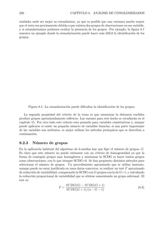 230 CAPÍTULO 8. ANÁLISIS DE CONGLOMERADOS
unidades suele ser mejor no estandarizar, ya que es posible que una varianza mucho mayor
que el resto sea precisamente debida a que existen dos grupos de observaciones en esa variable,
y si estandarizamos podemos ocultar la presencia de los grupos. Por ejemplo, la Þgura 8.1
muestra un ejemplo donde la estandarización puede hacer más difícil la identiÞcación de los
grupos.
Figura 8.1: La estandarización puede diÞcultar la identiÞcación de los grupos.
La segunda propiedad del criterio de la traza es que minimizar la distancia euclídea
produce grupos aproximadamente esféricos. Las razones para este hecho se estudiarán en el
capítulo 15. Por otro lado este criterio esta pensado para variables cuantitativas y, aunque
puede aplicarse si existe un pequeño número de variables binarias, si una parte importante
de las variables son atributos, es mejor utilizar los métodos jerárquicos que se describen a
continuación.
8.2.3 Número de grupos
En la aplicación habitual del algoritmo de k-medias hay que Þjar el número de grupos, G.
Es claro que este número no puede estimarse con un criterio de homogeneidad ya que la
forma de conseguir grupos muy homogéneos y minimizar la SCDG es hacer tantos grupos
como observaciones, con lo que siempre SCDG=0. Se han propuesto distintos métodos para
seleccionar el número de grupos. Un procedimiento aproximado que se utiliza bastante,
aunque puede no estar justiÞcado en unos datos concretos, es realizar un test F aproximado
de reducción de variabilidad, comparando la SCDG con G grupos con la de G+1, y calculando
la reducción proporcional de variabilidad que se obtiene aumentando un grupo adicional. El
test es:
F =
SCDG(G) − SCDG(G + 1)
SCDG(G + 1)/(n − G − 1)
(8.3)
 