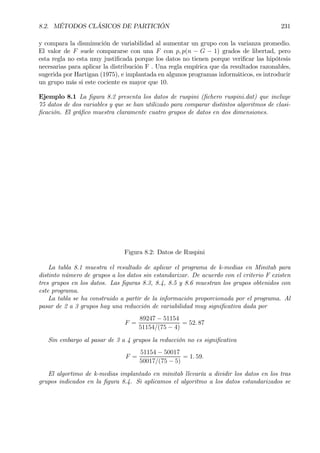 8.2. MÉTODOS CLÁSICOS DE PARTICIÓN 231
y compara la disminución de variabilidad al aumentar un grupo con la varianza promedio.
El valor de F suele compararse con una F con p, p(n − G − 1) grados de libertad, pero
esta regla no esta muy justiÞcada porque los datos no tienen porque veriÞcar las hipótesis
necesarias para aplicar la distribución F . Una regla empírica que da resultados razonables,
sugerida por Hartigan (1975), e implantada en algunos programas informáticos, es introducir
un grupo más si este cociente es mayor que 10.
Ejemplo 8.1 La Þgura 8.2 presenta los datos de ruspini (Þchero ruspini.dat) que incluye
75 datos de dos variables y que se han utilizado para comparar distintos algoritmos de clasi-
Þcación. El gráÞco muestra claramente cuatro grupos de datos en dos dimensiones.
Figura 8.2: Datos de Ruspini
La tabla 8.1 muestra el resultado de aplicar el programa de k-medias en Minitab para
distinto número de grupos a los datos sin estandarizar. De acuerdo con el criterio F existen
tres grupos en los datos. Las Þguras 8.3, 8.4, 8.5 y 8.6 muestran los grupos obtenidos con
este programa.
La tabla se ha construido a partir de la información proporcionada por el programa. Al
pasar de 2 a 3 grupos hay una reducción de variabilidad muy signiÞcativa dada por
F =
89247 − 51154
51154/(75 − 4)
= 52. 87
Sin embargo al pasar de 3 a 4 grupos la reducción no es signiÞcativa
F =
51154 − 50017
50017/(75 − 5)
= 1. 59.
El algortimo de k-medias implantado en minitab llevaría a dividir los datos en los tras
grupos indicados en la Þgura 8.4. Si aplicamos el algoritmo a los datos estandarizados se
 