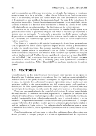 24 CAPÍTULO 2. ÁLGEBRA MATRICIAL
matrices cuadradas son útiles para representar, por ejemplo, las varianzas y covarianzas
o correlaciones entre las p variables, y sobre ellas se deÞnen ciertas funciones escalares,
como el determinante y la traza, que veremos tienen una clara interpretación estadística:
el determinante es una medida de la dependencia lineal y la traza de la variabilidad, del
conjunto de las variables. Además, las matrices cuadradas tienen ciertas propiedades básicas,
asociadas al tamaño y la dirección de los vectores que la forman. El tamaño de una matriz
está relacionada con sus valores propios, y las direcciones con los vectores propios.
La estimación de parámetros mediante una muestra en modelos lineales puede verse
geométricamente como la proyección ortogonal del vector (o vectores) que representa la
muestra sobre un subespacio. Por esta razón se presentan con detalle algunos resultados
de proyecciones ortogonales que no suelen incluirse en textos introductorios de álgebra lin-
eal. Finalmente, este capítulo incluye algunos resultados básicos de cálculo diferencial con
vectores y matrices.
Para favorecer el aprendizaje del material de este capítulo al estudiante que se enfrenta
a él por primera vez hemos incluido ejercicios después de cada sección, y recomendamos
al lector que intente resolverlos. Las secciones marcadas con un asterístico son algo más
avanzadas y pueden saltarse en una primera lectura sin pérdida de continuidad. El lector
puede encontrar una explicación más detallada de los conceptos aquí expuestos en cualquier
texto de álgebra matricial. Un libro claro en español es Arvesú, Alvarez y Marcellán (1999),
y en inglés Hadi (1996) presenta una introducción muy sencilla y fácil de seguir con pocos
conocimientos básicos. Searle (1982) y Basilevsky (1983) están especialmente orientados a
las aplicaciones estadísticas. Noble y Daniel (1977) es una buena introducción de carácter
general.
2.2 VECTORES
Geométricamente un dato numérico puede representarse como un punto en un espacio de
dimensión uno. Si elegimos una recta con origen y dirección (positiva o negativa) deÞnidos,
podemos asociar a cada punto de la recta la magnitud del segmento que une el origen con
el punto. Un conjunto de n datos numéricos puede representarse como n puntos sobre una
recta pero también, y esta representación es muy útil, como un punto en el espacio de n
dimensiones. En dicho espacio podemos también asociar al conjunto de datos el vector que
une el origen de coordenadas con dicho punto. La longitud de un vector se denomina norma.
Existe una correspondencia entre las propiedades del conjunto de datos y las propiedades
del vector asociado. La media de los datos es proporcional a la proyección del vector de datos
sobre la dirección del vector constante (que se deÞne como el que tiene todas las coordenadas
iguales). La desviación típica es la distancia promedio entre el vector de datos y el vector
constante. La dependencia lineal entre dos variables se mide por la covarianza. El concepto
análogo vectorial es el de producto escalar, que es la herramienta principal para estudiar la
posición en el espacio de dos vectores. Con variables estandarizadas la covarianza se reduce
al coeÞciente de correlación, que es equivalente al producto escalar de dos vectores de norma
unitaria.
Cuando consideramos varios vectores, por ejemplo p variables medidas sobre n elementos
de una población, el concepto principal es la noción de dependencia lineal. La dependencia
 