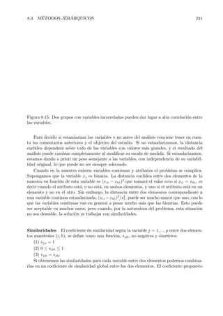 8.3. MÉTODOS JERÁRQUICOS 241
Figura 8.15: Dos grupos con variables incorreladas pueden dar lugar a alta correlación entre
las variables.
Para decidir si estandarizar las variables o no antes del análisis conviene tener en cuen-
ta los comentarios anteriores y el objetivo del estudio. Si no estandarizamos, la distancia
euclídea dependerá sobre todo de las variables con valores más grandes, y el resultado del
análisis puede cambiar completamente al modiÞcar su escala de medida. Si estandarizamos,
estamos dando a priori un peso semejante a las variables, con independencia de su variabil-
idad original, lo que puede no ser siempre adecuado.
Cuando en la muestra existen variables continuas y atributos el problema se complica.
Supongamos que la variable x1 es binaria. La distancia euclídea entre dos elementos de la
muestra en función de esta variable es (xi1 − xh1)2
que tomará el valor cero si xi1 = xh1, es
decir cuando el atributo está, o no está, en ambos elementos, y uno si el atributo está en un
elemento y no en el otro. Sin embargo, la distancia entre dos elementos correspondiente a
una variable continua estandarizada, (xi1 −xh1)2
/s2
1, puede ser mucho mayor que uno, con lo
que las variables continuas van en general a pesar mucho más que las binarias. Esto puede
ser aceptable en muchos casos, pero cuando, por la naturaleza del problema, esta situación
no sea deseable, la solución es trabajar con similaridades.
Similaridades El coeÞciente de similaridad según la variable j = 1, ..., p entre dos elemen-
tos muestrales (i, h), se deÞne como una función, sjih, no negativa y simétrica:
(1) sjii = 1
(2) 0 ≤ sjih ≤ 1
(3) sjih = sjhi
Si obtenemos las similaridades para cada variable entre dos elementos podemos combina-
rlas en un coeÞciente de similaridad global entre los dos elementos. El coeÞciente propuesto
 