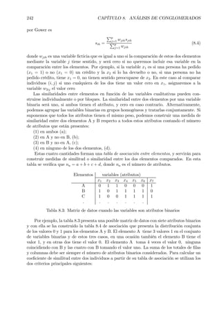 242 CAPÍTULO 8. ANÁLISIS DE CONGLOMERADOS
por Gower es
sih =
Pp
j=1 wjihsjih
Pp
j=1 wjih
(8.4)
donde wjih es una variable Þcticia que es igual a uno si la comparación de estos dos elementos
mediante la variable j tiene sentido, y será cero si no queremos incluir esa variable en la
comparación entre los elementos. Por ejemplo, si la variable x1 es si una persona ha pedido
(x1 = 1) o no (x1 = 0) un crédito y la x2 si lo ha devuelto o no, si una persona no ha
pedido crédito, tiene x1 = 0, no tienen sentido preocuparse de x2. En este caso al comparar
individuos (i, j) si uno cualquiera de los dos tiene un valor cero en x1, asignaremos a la
variable w2ij el valor cero
Las similaridades entre elementos en función de las variables cualitativas pueden con-
struirse individualmente o por bloques. La similaridad entre dos elementos por una variable
binaria será uno, si ambos tienen el atributo, y cero en caso contrario. Alternativamente,
podemos agrupar las variables binarias en grupos homogéneos y tratarlas conjuntamente. Si
suponemos que todos los atributos tienen el mismo peso, podemos construir una medida de
similaridad entre dos elementos A y B respecto a todos estos atributos contando el número
de atributos que están presentes:
(1) en ambos (a);
(2) en A y no en B, (b);
(3) en B y no en A, (c);
(4) en ninguno de los dos elementos, (d).
Estas cuatro cantidades forman una tabla de asociación entre elementos, y servirán para
construir medidas de similitud o similaridad entre los dos elementos comparados. En esta
tabla se veriÞca que na = a + b + c + d, donde na es el número de atributos.
Elementos variables (atributos)
x1 x2 x3 x4 x5 x6 x7
A 0 1 1 0 0 0 1
B 1 0 1 1 1 1 0
C 1 0 0 1 1 1 1
. . . . . . .
Tabla 8.3: Matriz de datos cuando las variables son atributos binarios
Por ejemplo, la tabla 8.3 presenta una posible matriz de datos con siete atributos binarios
y con ella se ha construido la tabla 8.4 de asociación que presenta la distribución conjunta
de los valores 0 y 1 para los elementos A y B. El elemento A tiene 3 valores 1 en el conjunto
de variables binarias y de estos tres casos, en una ocasión también el elemento B tiene el
valor 1, y en otras dos tiene el valor 0. El elemento A toma 4 veces el valor 0, ninguna
coincidiendo con B y las cuatro con B tomando el valor uno. La suma de los totales de Þlas
y columnas debe ser siempre el número de atributos binarios considerados. Para calcular un
coeÞciente de similitud entre dos individuos a partir de su tabla de asociación se utilizan los
dos criterios principales siguientes:
 
