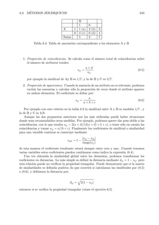 8.3. MÉTODOS JERÁRQUICOS 243
B
1 0
A 1 1 (a) 2 (b) 3
0 4 (c) 0 (d) 4
Suma 5 2 7
Tabla 8.4: Tabla de asociación correspondiente a los elementos A y B
1. Proporción de coincidencias. Se calcula como el número total de coincidencias sobre
el número de atributos totales:
sij =
a + d
na
. (8.5)
por ejemplo la similitud de Ay B es 1/7, y la de B y C es 5/7.
2. Proporción de apariciones. Cuando la ausencia de un atributo no es relevante, podemos
excluir las ausencias y calcular sólo la proporción de veces donde el atributo aparece
en ambos elementos. El coeÞciente se deÞne por:
sij =
a
a + b + c
(8.6)
Por ejemplo con este criterio en la tabla 8.3 la similitud entre A y B es también 1/7 , y
la de B y C es 4/6.
Aunque las dos propuestas anteriores son las más utilizadas puede haber situaciones
donde sean recomendables otras medidas. Por ejemplo, podemos querer dar peso doble a las
coincidencias, con lo que resulta sij = 2(a + d)/(2(a + d) + b + c), o tener sólo en cuenta las
coincidencias y tomar sij = a/(b + c). Finalmente los coeÞcientes de similitud o similaridad
para una variable continua se construye mediante
sjih = 1 −
|xij − xhj|
rango(xj)
de esta manera el coeÞciente resultante estará siempre entre cero y uno. Cuando tenemos
varias variables estos coeÞcientes pueden combinarse como indica la expresión (8.4).
Una vez obtenida la similaridad global entre los elementos, podemos transformar los
coeÞcientes en distancias. Lo más simple es deÞnir la distancia mediante dij = 1 − sij, pero
está relación puede no veriÞcar la propiedad triangular. Puede demostrarse que si la matriz
de similaridades es deÞnida positiva (lo que ocurrirá si calculamos las similitudes por (8.5)
o (8.6), y deÞnimos la distancia por:
dij =
q
2(1 − sij)
entonces sí se veriÞca la propiedad triangular (véase el ejercicio 6.5)
 