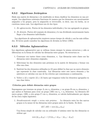 244 CAPÍTULO 8. ANÁLISIS DE CONGLOMERADOS
8.3.2 Algoritmos Jerárquicos
Dada una matriz de distancias o de similitudes se desea clasiÞcar los elementos en una jer-
arquía. Los algoritmos existentes funcionan de manera que los elementos son sucesivamente
asignados a los grupos, pero la asignación es irrevocable, es decir, una vez hecha, no se
cuestiona nunca más. Los algoritmos son de dos tipos:
1. De aglomeración. Parten de los elementos individuales y los van agregando en grupos.
2. De división. Parten del conjunto de elementos y lo van dividiendo sucesivamente hasta
llegar a los elementos individuales.
Los algoritmos de aglomeración requieren menos tiempo de cálculo y son los más utiliza-
dos. El lector puede consultar los algoritmos de división en Seber (1984).
8.3.3 Métodos Aglomerativos
Los algoritmos aglomerativo que se utilizan tienen siempre la misma estructura y sólo se
diferencian en la forma de calcular las distancias entre grupos. Su estructura es:
1. Comenzar con tantas clases como elementos, n. Las distancias entre clases son las
distancias entre elementos originales.
2. Seleccionar los dos elementos más próximos en la matriz de distancias y formar con
ellos una clase.
3. Sustituir los dos elementos utilizados en (2) para deÞnir la clase por un nuevo elemento
que represente la clase construida. Las distancias entre este nuevo elemento y los
anteriores se calculan con uno de los criterios que comentamos a continuación.
4. Volver a (2) y repetir (2) y (3) hasta que tengamos todos los elementos agrupados en
una clase única.
Criterios para deÞnir distancias entre grupos
Supongamos que tenemos un grupo A con na elementos, y un grupo B con nb elementos, y
que ambos se fusionan para crear un grupo (AB) con na + nb elementos. La distancia del
nuevo grupo, (AB), a otro grupo C con nc elementos, se calcula habitualmente por alguna
de las cinco reglas siguientes:
1. Encadenamiento simple o vecino más próximo. La distancia entre los dos nuevos
grupos es la menor de las distancias entre grupos antes de la fusión. Es decir:
d(C; AB) = min (dCA, dCB)
Una forma simple de calcular con un ordenador el mínimo entre las dos distancias es
utilizar que
min (dCA, dCB) = 1/2 (dCA + dCB − |dCA − dCB|)
 