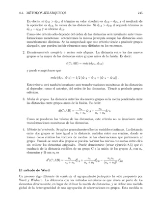 8.3. MÉTODOS JERÁRQUICOS 245
En efecto, si dCB > dCA el término en valor absoluto es dCB − dCA y el resultado de
la operación es dCA, la menor de las distancias. Si dCA > dCB el segundo término es
dCA − dCB y se obtiene dCB.
Como este criterio sólo depende del orden de las distancias será invariante ante trans-
formaciones monótonas: obtendremos la misma jerarquía aunque las distancias sean
numéricamente distintas. Se ha comprobado que este criterio tiende a producir grupos
alargados, que pueden incluir elementos muy distintos en los extremos.
2. Encadenamiento completo o vecino más alejado. La distancia entre los dos nuevos
grupos es la mayor de las distancias entre grupos antes de la fusión. Es decir:
d(C; AB) = m´ax (dCA, dCB)
y puede comprobarse que
m´ax (dCA, dCB) = 1/2 (dCA + dCB + |dCA − dCB|) .
Este criterio será también invariante ante transformaciones monótonas de las distancias
al depender, como el anterior, del orden de las distancias. Tiende a producir grupos
esféricos.
3. Media de grupos. La distancia entre los dos nuevos grupos es la media ponderada entre
las distancias entre grupos antes de la fusión. Es decir:
d(C; AB) =
na
na + nb
dCA +
nb
na + nb
dCB
Como se ponderan los valores de las distancias, este criterio no es invariante ante
transformaciones monótonas de las distancias.
4. Método del centroide. Se aplica generalmente sólo con variables continuas. La distancia
entre dos grupos se hace igual a la distancia euclídea entre sus centros, donde se
toman como centros los vectores de medias de las observaciones que pertenecen al
grupo. Cuando se unen dos grupos se pueden calcular las nuevas distancias entre ellos
sin utilizar los elementos originales. Puede demostrarse (véase ejercicio 8.5) que el
cuadrado de la distancia euclídea de un grupo C a la unión de los grupos A, con na
elementos y B con nb es
d2
(C; AB) =
na
na + nb
d2
CA +
nb
na + nb
d2
CB −
nanb
(na + nb)2
d2
AB
El método de Ward
Un proceso algo diferente de construir el agrupamiento jerárquico ha sido propuesto por
Ward y Wishart. La diferencia con los métodos anteriores es que ahora se parte de los
elementos directamente, en lugar de utilizar la matriz de distancias, y se deÞne una medida
global de la heterogeneidad de una agrupación de observaciones en grupos. Esta medida es
 