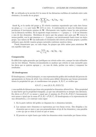 246 CAPÍTULO 8. ANÁLISIS DE CONGLOMERADOS
W, ya utilizada en la sección 8.2, la suma de las distancias euclídeas al cuadrado entre cada
elemento y la media de su grupo:
W =
X
g
X
i∈g
(xig − xg)0
(xig − xg) (8.7)
donde xg es la media del grupo g. El criterio comienza suponiendo que cada dato forma
un grupo, g = n y por tanto W (8.7) es cero. A continuación se unen los elementos que
produzcan el incremento minimo de W. Obviamente esto implica tomar los más próximos
con la distancia euclídea. En la siguiente etapa tenemos n − 1 grupos, n − 2 de un elemento
y uno de dos elementos. Decidimos de nuevo que dos grupos unir para que W crezca lo
menos posible, con lo que pasamos a n − 2 grupos y así sucesivamente hasta tener un único
grupo. Los valores de W van indicando el crecimiento del criterio al formar grupos y pueden
utilizarse para decidir cuantos grupos naturales contienen nuestros datos.
Puede demostrarse que, en cada etapa, los grupos que debe unirse para minimizar W
son aquellos tales que:
min
nanb
na + nb
(xa − xb)0
(xa − xb)
Comparación
Es difícil dar reglas generales que justiÞquen un criterio sobre otro, aunque los más utilizados
son los tres últimos. Nuestra recomendación es analizar que criterio es más razonable para
los datos que se quieren agrupar y , en caso de duda, probar con varios y comparar los
resultados.
El dendrograma
El dendrograma, o árbol jerárquico, es una representación gráÞca del resultado del proceso de
agrupamiento en forma de árbol. Los criterios para deÞnir distancias que hemos presentado
tienen la propiedad de que, si consideramos tres grupos, A, B, C, se veriÞca que
d(A, C) ≤ max {d(A, B), D(B, C)}
y una medida de distancia que tiene esta propiedad se denomina ultramétrica. Esta propiedad
es más fuerte que la propiedad triangular, ya que una ultramétrica es siempre una distancia.
En efecto si d2
(A, C) es menor o igual que el máximo de d2
(A, B), d2
(B, C) forzosamente
será menor o igual que la suma d2
(A, B) + d2
(B, C). El dendrograma es la repreentación de
una ultramétrica, y se contruye como sigue:
1. En la parte inferior del gráÞco se disponen los n elementos iniciales.
2. Las uniones entre elementos se representan por tres lineas rectas. Dos dirigidas a los
elementos que se unen y que son perpendiculares al eje de los elementos y una paralela
a este eje que se sitúa al nivel en que se unen.
3. El proceso se repite hasta que todos los elementos están concetados por lineas rectas.
 