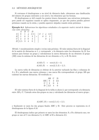 8.3. MÉTODOS JERÁRQUICOS 247
Si cortamos el dendrograma a un nivel de distancia dado, obtenemos una clasiÞcación
del número de grupos existentes a ese nivel y los elementos que los forman.
El dendrograma es útil cuando los puntos tienen claramente una estructura jerárquica,
pero puede ser engañoso cuando se aplica ciegamente, ya que dos puntos pueden parecer
próximos cuando no lo están, y pueden aparecer alejados cuando están próximos.
Ejemplo 8.4 Aplicaremos los algoritmos estudiados a la siguiente matriz inicial de distan-
cias entre elementos
A B C D
A 0 1 4 2, 5 0 1 4 2,5
B 1 0 2 3 = 0 2 3
C 2 2 0 4 0 4
D 2, 5 3 4 0 0
Método 1 encadenamiento simple o vecino más próximo. El valor mínimo fuera de la diagonal
de la matriz de distancias es 1, y corresponde a la distancia entre los elementos Ay B. Los
unimos para formar un grupo y calcularemos la nueva distancias de un elemento al grupo
(AB) como la mínima de las distancias de ese elemento a A y a B. Es decir:
d(AB, C) = min(4; 2) = 2;
d(AB, D) = min(2, 5; 3) = 2, 5.
La nueva tabla de distancias se obtiene de la anterior tachando las Þlas y columnas de
A y B y añadiendo una nueva columna y una nueva Þla correspondiente al grupo AB que
contiene las nuevas distancias. El resultado es :
AB C D
AB 0 2 2,5
C 2 0 4
D 2,5 4 0
El valor mínimo fuera de la diagonal de la tabla es ahora 2, que corresponde a la distancia
entre AB y C. Uniendo estos dos grupos en uno y calculando las distancias al nuevo grupo :
d(ABC, D) = min(2, 5; 4) = 2, 5.
y Þnalmente se unen los dos grupos Þnales ABC y D. Este proceso se representa en el
dendrograma de la Þgura 8.16
El dendrograma indica que primero se unen los dos elementos A y B a distancia uno, ese
grupo se une al C con distancia 2 y el ABC al D a distancia 2,5.
 