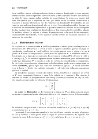 2.2. VECTORES 25
lineal establece cuantas variables realmente distintas tenemos. Por ejemplo, si en un conjunto
de variables una de ellas representa salarios en euros y otra los mismos salarios pero medidos
en miles de euros, aunque ambas variables no sean idénticas (la primera es siempre mil
veces mas grande que la segunda), es claro que ambas miden la misma característica y
contienen la misma información: las dos variables son linealmente dependientes, ya que
conocida una podemos determinar el valor de la otra. Generalizando esta idea, diremos que
p variables son linealmente dependientes si podemos obtener los valores de una cualquiera
de ellas mediante una combinación lineal del resto. Por ejemplo, las tres variables, número
de hombres, número de mujeres y número de personas (que es la suma de las anteriores),
son linealmente dependientes, ya que podemos calcular el valor de cualquiera conocidos los
valores de las otras dos.
2.2.1 DeÞniciones básicas
Un conjunto de n números reales x puede representarse como un punto en el espacio de n
dimensiones, <n
. DeÞniremos el vector x como el segmento orientado que une el origen de
coordenadas con el punto x. La dirección es importante, porque no es lo mismo el vector x
que el −x. Con esta correspondencia, a cada punto del espacio en <n
le asociamos un vector.
Por ejemplo, en la Þgura 2.1 se representa dos vectores en el plano (<2
): el vector x =
¡3
2
¢
, y
el vector y =
¡−1
0
¢
. En adelante, representaremos un vector mediante x, para diferenciarlo del
escalar x, y llamaremos <n
al espacio de todos los vectores de n coordenadas o componentes.
En particular, un conjunto de números con todos los valores iguales se representará por un
vector constante, que es aquel con todas sus coordenadas iguales. Un vector constante
es de la forma c1, donde c es cualquier constante y 1 el vector con todas sus coordenadas
iguales a la unidad.
En Estadística podemos asociar a los valores de una variable en n elementos un vector
en <n
, cuyo componente iésimo es el valor de la variable en el elemento i. Por ejemplo, si
medimos las edades de tres personas en una clase y obtenemos los valores 20, 19 y 21 años,
esta muestra se representa por el vector tridimensional
x =


20
19
21


La suma (o diferencia) de dos vectores x, y, ambos en <n
, se deÞne como un nuevo
vector con componentes iguales a la suma (diferencia ) de los componentes de los sumandos:
x + y =



x1
...
xn


 +



y1
...
yn


 =



x1 + y1
...
xn + yn


 .
Es inmediato comprobar que la suma de vectores es asociativa (x + (y + z) = (x + y) + z)
y conmutativa (x + y = y + x).
La suma de dos vectores corresponde a la idea intuitiva de trasladar un vector al extremo
del otro y construir la línea que va desde el origen del primero al extremo del segundo. Por
ejemplo, la suma de los vectores x =
¡3
2
¢
e y =
¡−1
0
¢
,en la Þgura 2.1, es el vector z =
¡2
2
¢
.
 