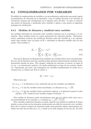 252 CAPÍTULO 8. ANÁLISIS DE CONGLOMERADOS
8.4 CONGLOMERADOS POR VARIABLES
El análisis de conglomerados de variables es un procedimiento exploratorio que puede sugerir
procedimientos de reducción de la dimensión, como el análisis factorial o los métodos de
correlación canónica que estudiaremos en la segunda parte del libro. La idea es construir
una matriz de distancias o similitudes entre variables y aplicar a esta matriz un algoritmo
jerárquico de clasiÞcación.
8.4.1 Medidas de distancia y similitud entre variables
Las medidas habituales de asociación entre variables continuas son la covarianza y la cor-
relación. Estas medidas tienen en cuenta únicamente las relaciones lineales. Alternativa-
mente, podríamos construir una medida de distancia entre dos variables xj y xh represen-
tando cada variable como un punto en <n
y calculando la distancia euclídea entre los dos
puntos. Esta medida es:
d2
jh =
nX
i=1
(xij − xih)2
(8.8)
=
X
x2
ij +
X
x2
ih − 2
X
xijxih. (8.9)
Para que la distancia no dependa de las unidades, las variables deben estar estandarizadas.
En otro caso la distancia entre dos variables podría alterarse arbitrariamente mediante trans-
formaciones lineales de éstas. (Por ejemplo, midiendo las estaturas en metros, en lugar de
en cm. y en desviaciones respecto a la media poblacional en lugar de con carácter absolu-
to). Suponiendo, por tanto, que trabajamos con variables estandarizadas de media cero y
varianza uno, se obtiene que (8.8) se reduce a:
d2
jh = 2n(1 − rjh).
Observemos que:
(a) si rjh = 1, la distancia es cero, indicando que las dos variables son idénticas.
(b) si rjh = 0, las dos variables están incorreladas y la distancia es djh =
√
2n.
(c) si rjh < 0, las dos variables tienen correlación negativa, y la distancia tomará su valor
máximo,
√
4n, cuando las dos variables tengan correlación −1.
Esta medida de distancia puede estandarizarse para que sus valores estén entre cero y
uno prescindiendo de la constante n y tomando djh =
p
(1 − rjh) /2.
Para variables cualitativas binarias se puede construir una medida de similitud de forma
similar a como se hizo con los elementos construyendo una tabla de asociación entre variables.
Para ello se cuenta el número de elementos donde están presentes ambas características (a),
donde esta sólo una de ellas (b) y (c), y donde no lo están ninguna de las dos (d). En estas
 